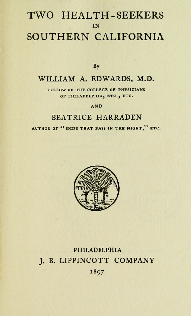 TWO HEALTH-SEEKERS IN SOUTHERN CALIFORNIA By WILLIAM A. EDWARDS, M.D. FELLOW OF THE COLLEGE OF PHYSICIANS OF PHILADELPHIA, ETC., ETC. AND BEATRICE HARRADEN AUTHOR OF  SHIPS THAT PASS IN THE NIGHT, ETC. PHILADELPHIA J. B. LIPPINCOTT COMPANY 1897