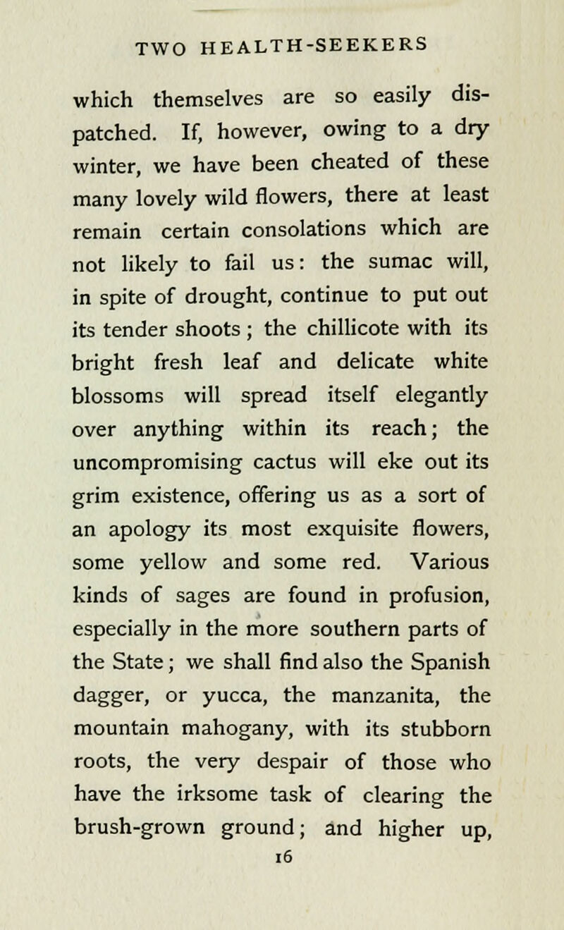 which themselves are so easily dis- patched. If, however, owing to a dry winter, we have been cheated of these many lovely wild flowers, there at least remain certain consolations which are not likely to fail us: the sumac will, in spite of drought, continue to put out its tender shoots ; the chillicote with its bright fresh leaf and delicate white blossoms will spread itself elegantly over anything within its reach; the uncompromising cactus will eke out its grim existence, offering us as a sort of an apology its most exquisite flowers, some yellow and some red. Various kinds of sages are found in profusion, especially in the more southern parts of the State; we shall find also the Spanish dagger, or yucca, the manzanita, the mountain mahogany, with its stubborn roots, the very despair of those who have the irksome task of clearing the brush-grown ground; and higher up,