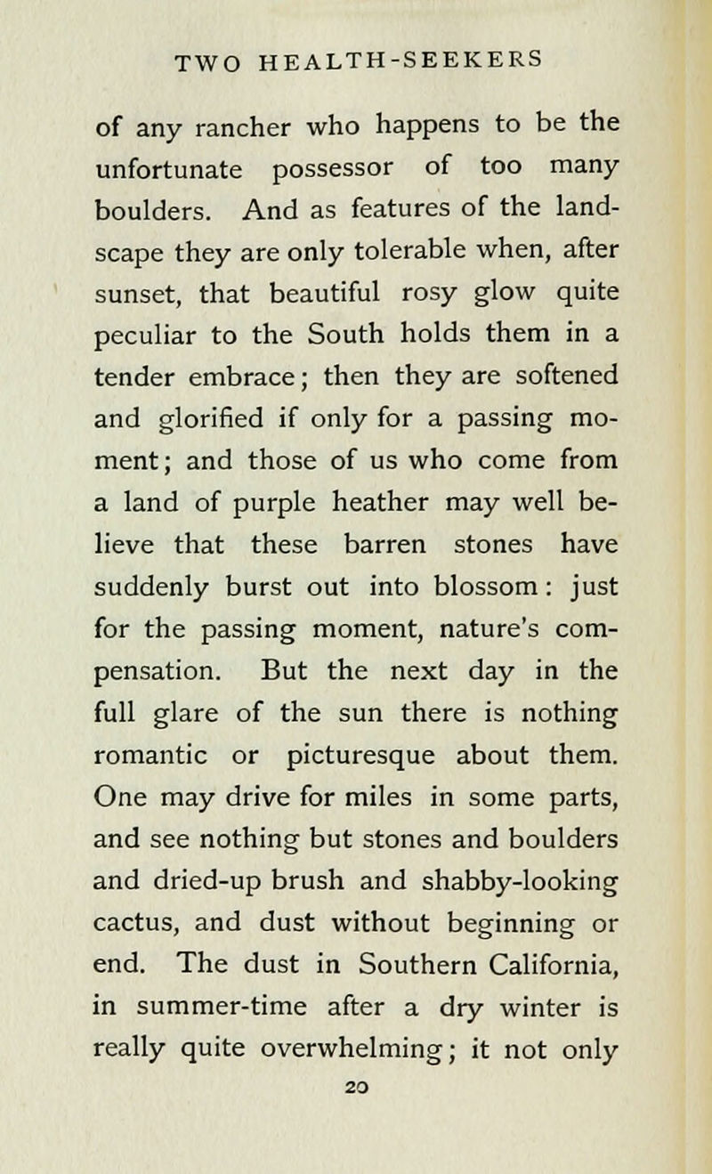 of any rancher who happens to be the unfortunate possessor of too many boulders. And as features of the land- scape they are only tolerable when, after sunset, that beautiful rosy glow quite peculiar to the South holds them in a tender embrace; then they are softened and glorified if only for a passing mo- ment; and those of us who come from a land of purple heather may well be- lieve that these barren stones have suddenly burst out into blossom : just for the passing moment, nature's com- pensation. But the next day in the full glare of the sun there is nothing romantic or picturesque about them. One may drive for miles in some parts, and see nothing but stones and boulders and dried-up brush and shabby-looking cactus, and dust without beginning or end. The dust in Southern California, in summer-time after a dry winter is really quite overwhelming; it not only