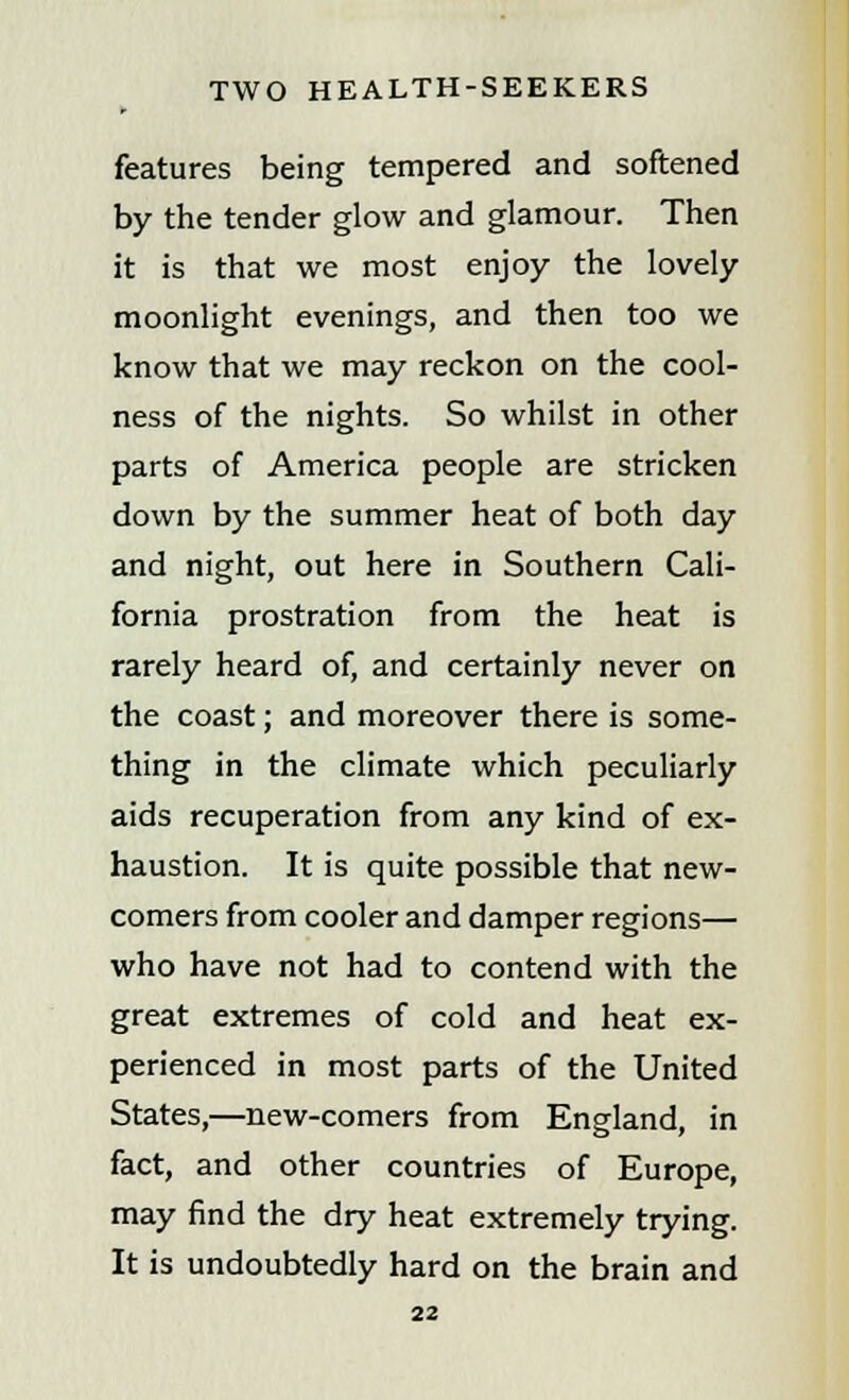 features being tempered and softened by the tender glow and glamour. Then it is that we most enjoy the lovely moonlight evenings, and then too we know that we may reckon on the cool- ness of the nights. So whilst in other parts of America people are stricken down by the summer heat of both day and night, out here in Southern Cali- fornia prostration from the heat is rarely heard of, and certainly never on the coast; and moreover there is some- thing in the climate which peculiarly aids recuperation from any kind of ex- haustion. It is quite possible that new- comers from cooler and damper regions— who have not had to contend with the great extremes of cold and heat ex- perienced in most parts of the United States,—new-comers from England, in fact, and other countries of Europe, may find the dry heat extremely trying. It is undoubtedly hard on the brain and