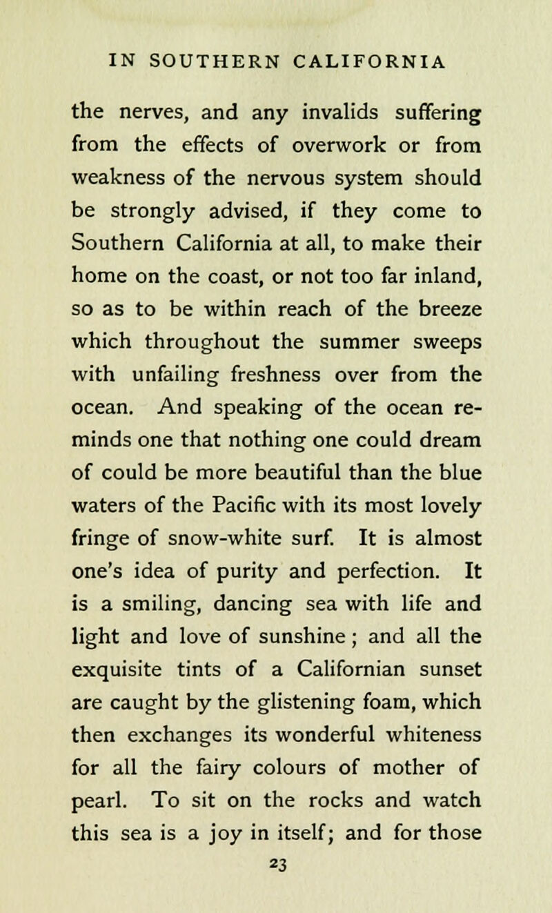 the nerves, and any invalids suffering from the effects of overwork or from weakness of the nervous system should be strongly advised, if they come to Southern California at all, to make their home on the coast, or not too far inland, so as to be within reach of the breeze which throughout the summer sweeps with unfailing freshness over from the ocean. And speaking of the ocean re- minds one that nothing one could dream of could be more beautiful than the blue waters of the Pacific with its most lovely fringe of snow-white surf. It is almost one's idea of purity and perfection. It is a smiling, dancing sea with life and light and love of sunshine; and all the exquisite tints of a Californian sunset are caught by the glistening foam, which then exchanges its wonderful whiteness for all the fairy colours of mother of pearl. To sit on the rocks and watch this sea is a joy in itself; and for those