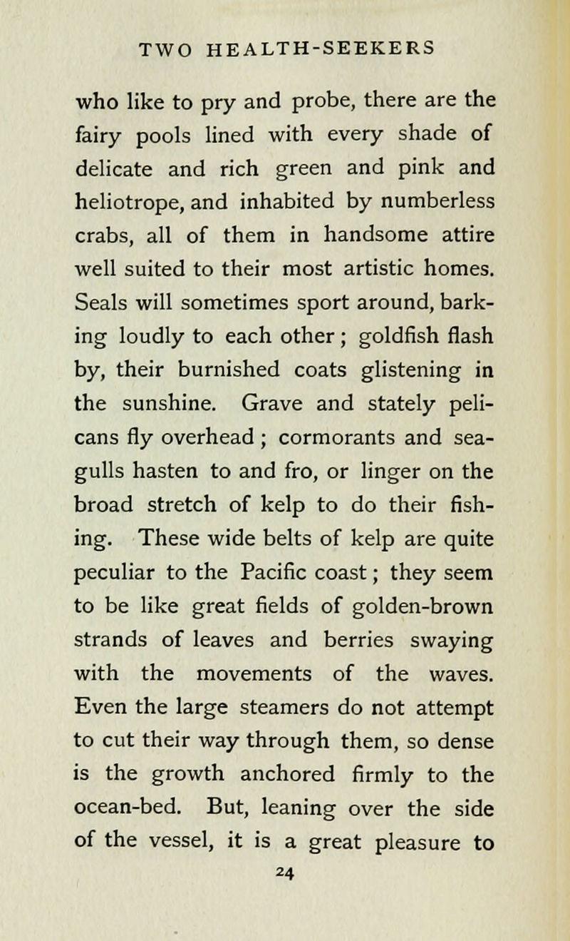 who like to pry and probe, there are the fairy pools lined with every shade of delicate and rich green and pink and heliotrope, and inhabited by numberless crabs, all of them in handsome attire well suited to their most artistic homes. Seals will sometimes sport around, bark- ing loudly to each other; goldfish flash by, their burnished coats glistening in the sunshine. Grave and stately peli- cans fly overhead ; cormorants and sea- gulls hasten to and fro, or linger on the broad stretch of kelp to do their fish- ing. These wide belts of kelp are quite peculiar to the Pacific coast; they seem to be like great fields of golden-brown strands of leaves and berries swaying with the movements of the waves. Even the large steamers do not attempt to cut their way through them, so dense is the growth anchored firmly to the ocean-bed. But, leaning over the side of the vessel, it is a great pleasure to