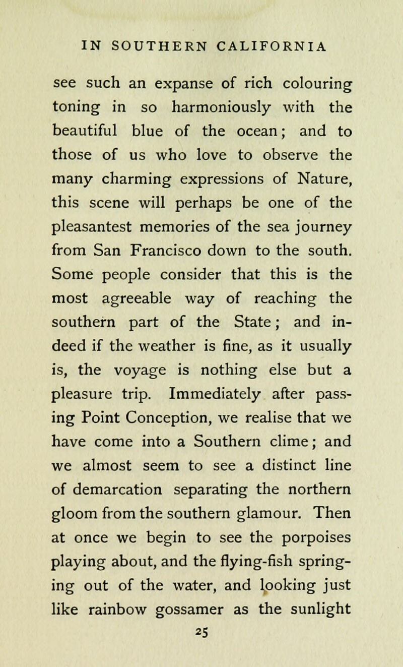 see such an expanse of rich colouring toning in so harmoniously with the beautiful blue of the ocean; and to those of us who love to observe the many charming expressions of Nature, this scene will perhaps be one of the pleasantest memories of the sea journey from San Francisco down to the south. Some people consider that this is the most agreeable way of reaching the southern part of the State; and in- deed if the weather is fine, as it usually is, the voyage is nothing else but a pleasure trip. Immediately after pass- ing Point Conception, we realise that we have come into a Southern clime; and we almost seem to see a distinct line of demarcation separating the northern gloom from the southern glamour. Then at once we begin to see the porpoises playing about, and the flying-fish spring- ing out of the water, and looking just like rainbow gossamer as the sunlight