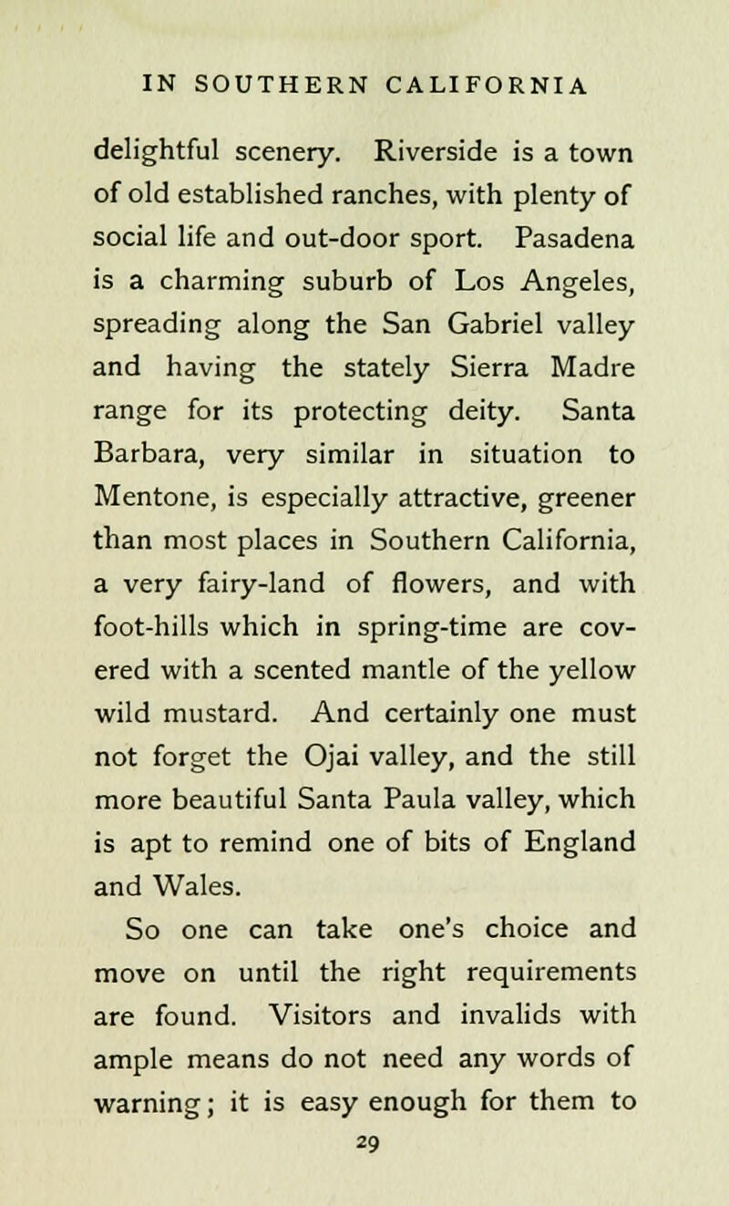 delightful scenery. Riverside is a town of old established ranches, with plenty of social life and out-door sport. Pasadena is a charming suburb of Los Angeles, spreading along the San Gabriel valley and having the stately Sierra Madre range for its protecting deity. Santa Barbara, very similar in situation to Mentone, is especially attractive, greener than most places in Southern California, a very fairy-land of flowers, and with foot-hills which in spring-time are cov- ered with a scented mantle of the yellow wild mustard. And certainly one must not forget the Ojai valley, and the still more beautiful Santa Paula valley, which is apt to remind one of bits of England and Wales. So one can take one's choice and move on until the right requirements are found. Visitors and invalids with ample means do not need any words of warning; it is easy enough for them to