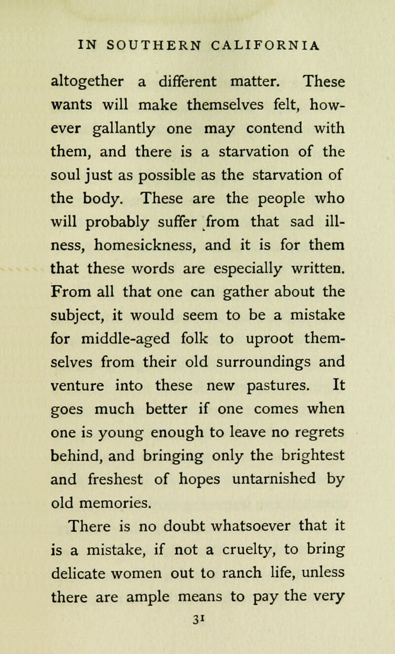 altogether a different matter. These wants will make themselves felt, how- ever gallantly one may contend with them, and there is a starvation of the soul just as possible as the starvation of the body. These are the people who will probably suffer from that sad ill- ness, homesickness, and it is for them that these words are especially written. From all that one can gather about the subject, it would seem to be a mistake for middle-aged folk to uproot them- selves from their old surroundings and venture into these new pastures. It goes much better if one comes when one is young enough to leave no regrets behind, and bringing only the brightest and freshest of hopes untarnished by old memories. There is no doubt whatsoever that it is a mistake, if not a cruelty, to bring delicate women out to ranch life, unless there are ample means to pay the very 3'