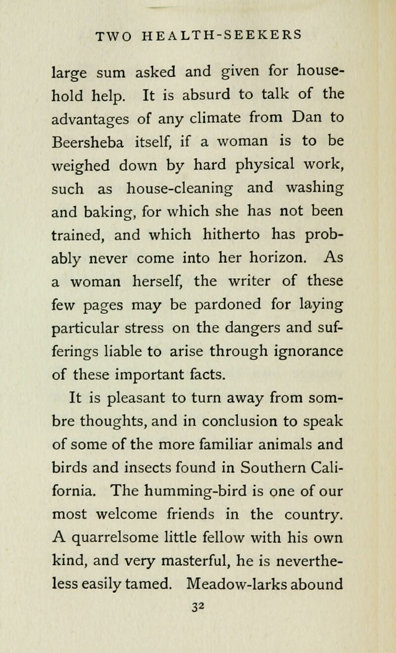 large sum asked and given for house- hold help. It is absurd to talk of the advantages of any climate from Dan to Beersheba itself, if a woman is to be weighed down by hard physical work, such as house-cleaning and washing and baking, for which she has not been trained, and which hitherto has prob- ably never come into her horizon. As a woman herself, the writer of these few pages may be pardoned for laying particular stress on the dangers and suf- ferings liable to arise through ignorance of these important facts. It is pleasant to turn away from som- bre thoughts, and in conclusion to speak of some of the more familiar animals and birds and insects found in Southern Cali- fornia. The humming-bird is one of our most welcome friends in the country. A quarrelsome little fellow with his own kind, and very masterful, he is neverthe- less easily tamed. Meadow-larks abound