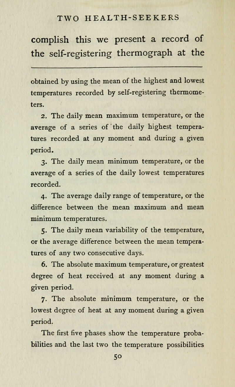 complish this we present a record of the self-registering thermograph at the obtained by using the mean of the highest and lowest temperatures recorded by self-registering thermome- ters. 2. The daily mean maximum temperature, or the average of a series of the daily highest tempera- tures recorded at any moment and during a given period. 3. The daily mean minimum temperature, or the average of a series of the daily lowest temperatures recorded. 4. The average daily range of temperature, or the difference between the mean maximum and mean minimum temperatures. 5. The daily mean variability of the temperature, or the average difference between the mean tempera- tures of any two consecutive days. 6. The absolute maximum temperature, or greatest degree of heat received at any moment during a given period. 7. The absolute minimum temperature, or the lowest degree of heat at any moment during a given period. The first five phases show the temperature proba- bilities and the last two the temperature possibilities 5°