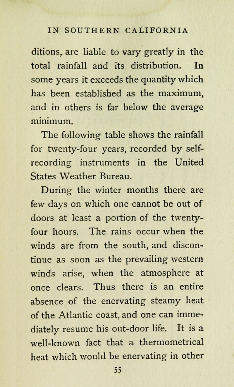 ditions, are liable to vary greatly in the total rainfall and its distribution. In some years it exceeds the quantity which has been established as the maximum, and in others is far below the average minimum. The following table shows the rainfall for twenty-four years, recorded by self- recording instruments in the United States Weather Bureau. During the winter months there are few days on which one cannot be out of doors at least a portion of the twenty- four hours. The rains occur when the winds are from the south, and discon- tinue as soon as the prevailing western winds arise, when the atmosphere at once clears. Thus there is an entire absence of the enervating steamy heat of the Atlantic coast, and one can imme- diately resume his out-door life. It is a well-known fact that a thermometrical heat which would be enervating in other