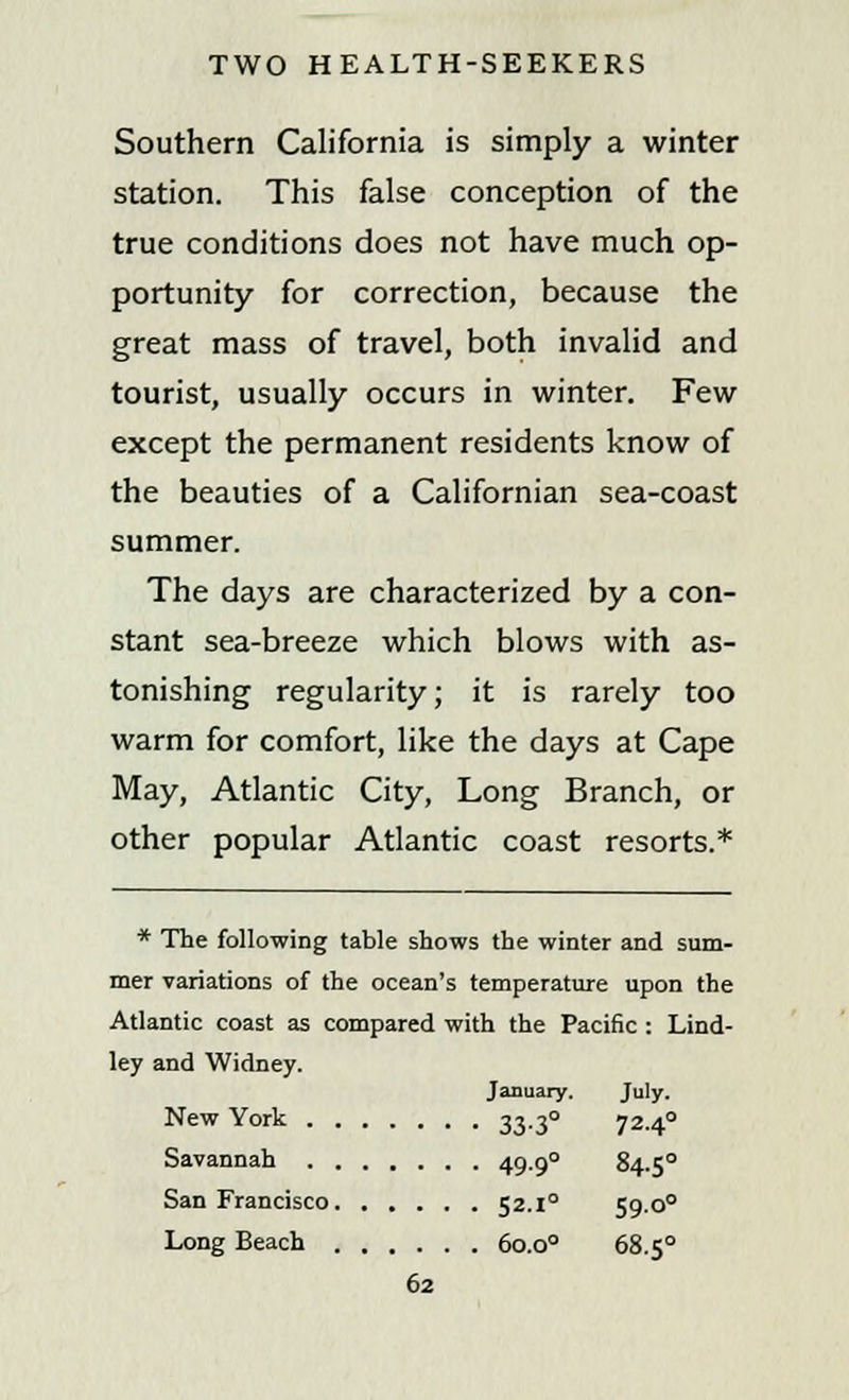 Southern California is simply a winter station. This false conception of the true conditions does not have much op- portunity for correction, because the great mass of travel, both invalid and tourist, usually occurs in winter. Few except the permanent residents know of the beauties of a Californian sea-coast summer. The days are characterized by a con- stant sea-breeze which blows with as- tonishing regularity; it is rarely too warm for comfort, like the days at Cape May, Atlantic City, Long Branch, or other popular Atlantic coast resorts.* * The following table shows the winter and sum- mer variations of the ocean's temperature upon the Atlantic coast as compared with the Pacific : Lind- ley and Widney. New York January. July. • • • • 33-3° 72-4° Savannah 49-9° 84.50 San Francisco 52.i° 59.00 Long Beach 60.00 68.50