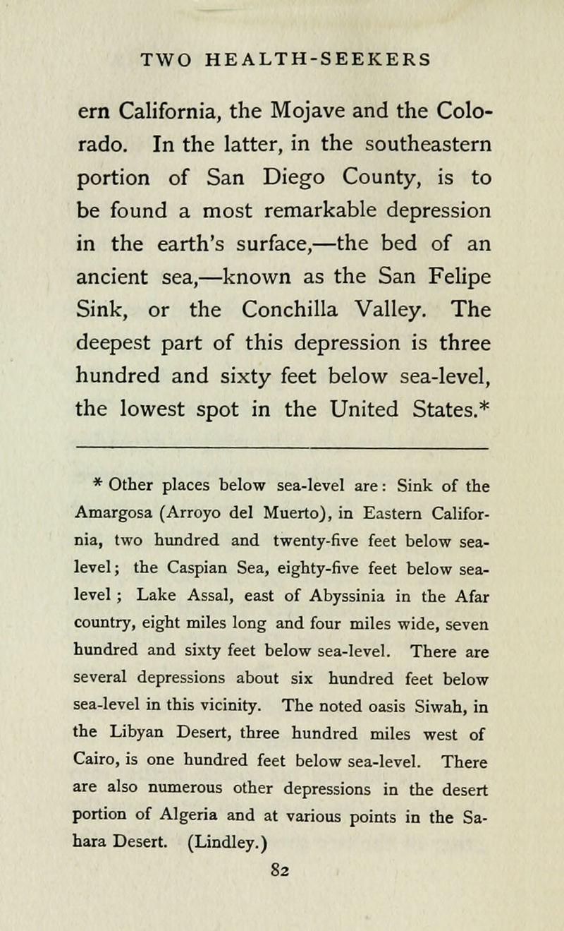 em California, the Mojave and the Colo- rado. In the latter, in the southeastern portion of San Diego County, is to be found a most remarkable depression in the earth's surface,—the bed of an ancient sea,—known as the San Felipe Sink, or the Conchilla Valley. The deepest part of this depression is three hundred and sixty feet below sea-level, the lowest spot in the United States.* * Other places below sea-level are: Sink of the Amargosa (Arroyo del Muerto), in Eastern Califor- nia, two hundred and twenty-five feet below sea- level; the Caspian Sea, eighty-five feet below sea- level ; Lake Assal, east of Abyssinia in the Afar country, eight miles long and four miles wide, seven hundred and sixty feet below sea-level. There are several depressions about six hundred feet below sea-level in this vicinity. The noted oasis Siwah, in the Libyan Desert, three hundred miles west of Cairo, is one hundred feet below sea-level. There are also numerous other depressions in the desert portion of Algeria and at various points in the Sa- hara Desert. (Lindley.)