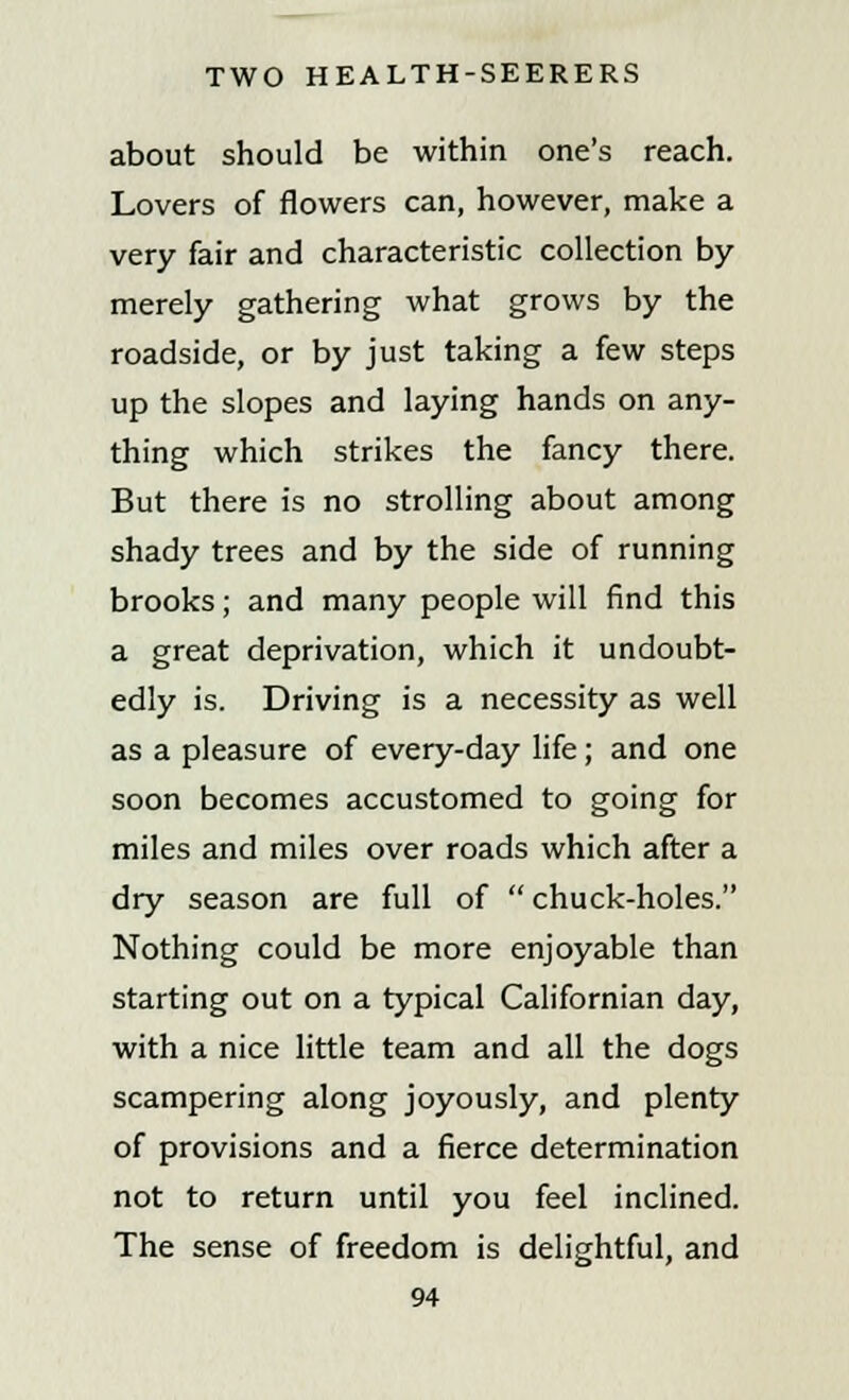 about should be within one's reach. Lovers of flowers can, however, make a very fair and characteristic collection by merely gathering what grows by the roadside, or by just taking a few steps up the slopes and laying hands on any- thing which strikes the fancy there. But there is no strolling about among shady trees and by the side of running brooks; and many people will find this a great deprivation, which it undoubt- edly is. Driving is a necessity as well as a pleasure of every-day life; and one soon becomes accustomed to going for miles and miles over roads which after a dry season are full of  chuck-holes. Nothing could be more enjoyable than starting out on a typical Californian day, with a nice little team and all the dogs scampering along joyously, and plenty of provisions and a fierce determination not to return until you feel inclined. The sense of freedom is delightful, and