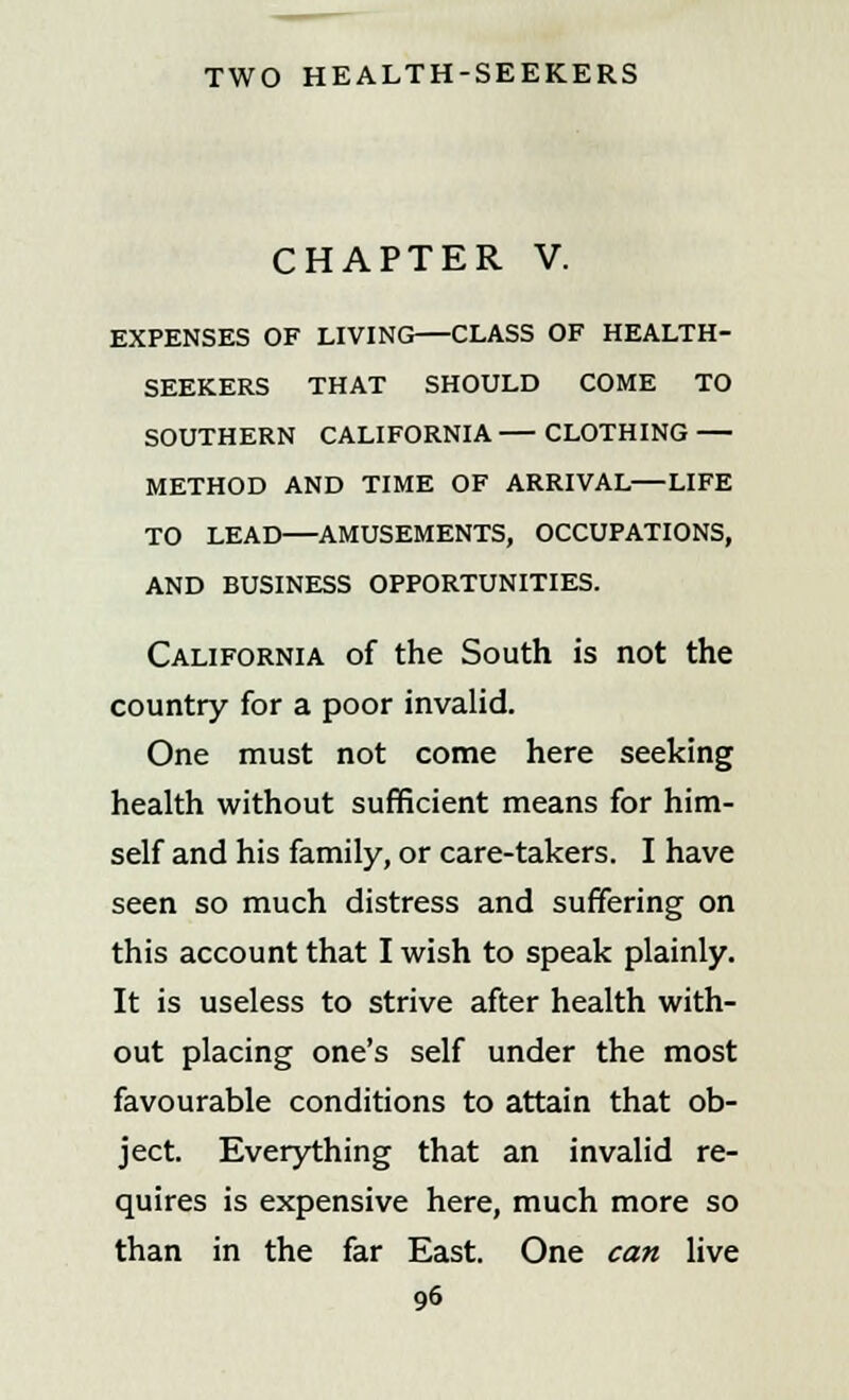 CHAPTER V. EXPENSES OF LIVING CLASS OF HEALTH- SEEKERS THAT SHOULD COME TO SOUTHERN CALIFORNIA CLOTHING METHOD AND TIME OF ARRIVAL—LIFE TO LEAD—AMUSEMENTS, OCCUPATIONS, AND BUSINESS OPPORTUNITIES. California of the South is not the country for a poor invalid. One must not come here seeking health without sufficient means for him- self and his family, or care-takers. I have seen so much distress and suffering on this account that I wish to speak plainly. It is useless to strive after health with- out placing one's self under the most favourable conditions to attain that ob- ject. Everything that an invalid re- quires is expensive here, much more so than in the far East. One can live