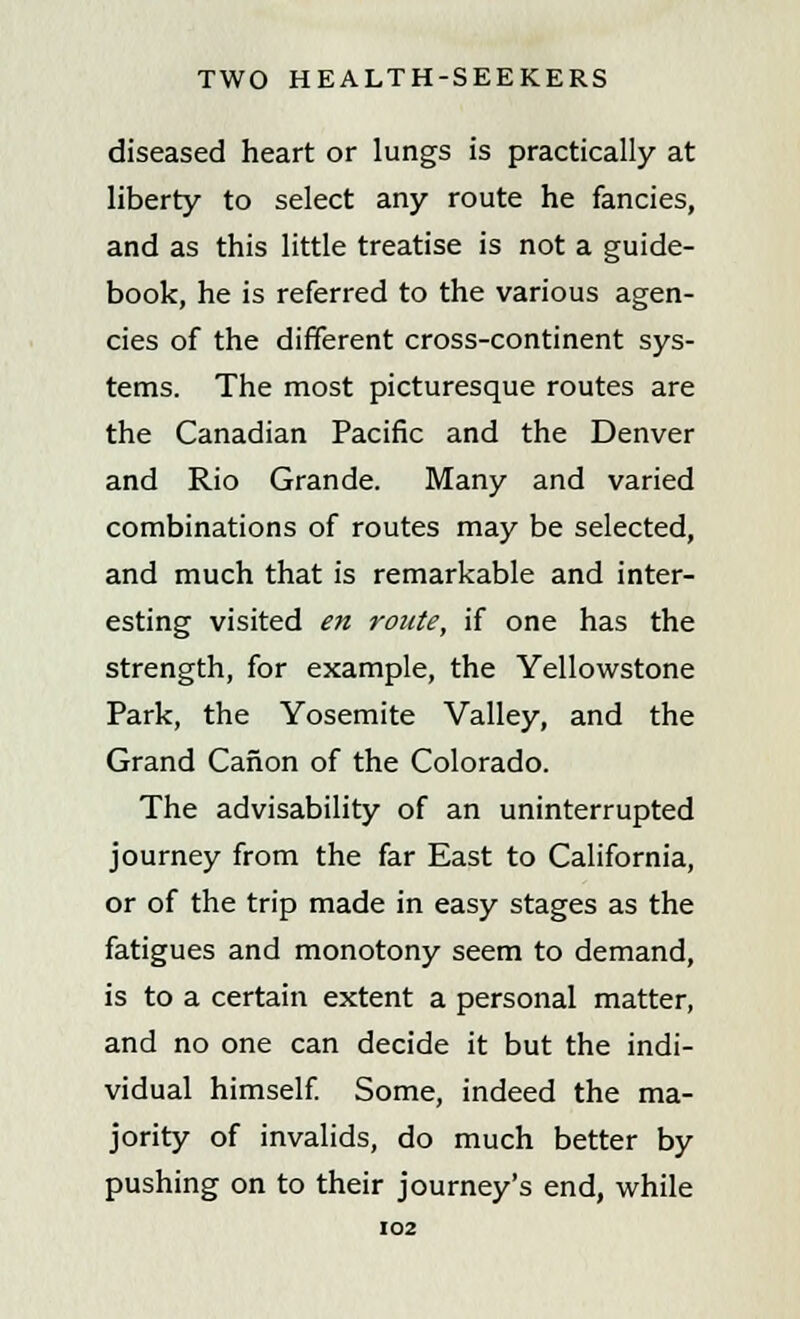 diseased heart or lungs is practically at liberty to select any route he fancies, and as this little treatise is not a guide- book, he is referred to the various agen- cies of the different cross-continent sys- tems. The most picturesque routes are the Canadian Pacific and the Denver and Rio Grande. Many and varied combinations of routes may be selected, and much that is remarkable and inter- esting visited en route, if one has the strength, for example, the Yellowstone Park, the Yosemite Valley, and the Grand Canon of the Colorado. The advisability of an uninterrupted journey from the far East to California, or of the trip made in easy stages as the fatigues and monotony seem to demand, is to a certain extent a personal matter, and no one can decide it but the indi- vidual himself. Some, indeed the ma- jority of invalids, do much better by pushing on to their journey's end, while