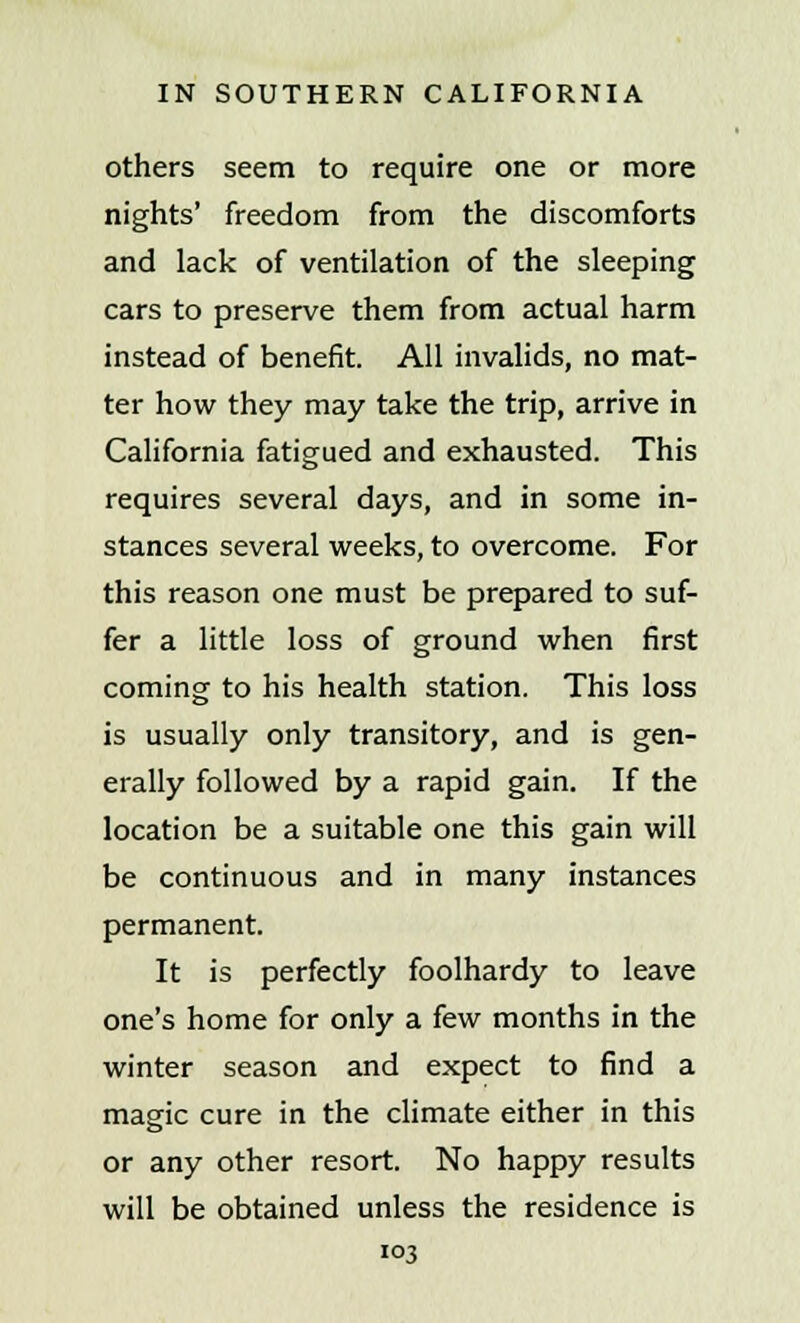 others seem to require one or more nights' freedom from the discomforts and lack of ventilation of the sleeping cars to preserve them from actual harm instead of benefit. All invalids, no mat- ter how they may take the trip, arrive in California fatigued and exhausted. This requires several days, and in some in- stances several weeks, to overcome. For this reason one must be prepared to suf- fer a little loss of ground when first coming to his health station. This loss is usually only transitory, and is gen- erally followed by a rapid gain. If the location be a suitable one this gain will be continuous and in many instances permanent. It is perfectly foolhardy to leave one's home for only a few months in the winter season and expect to find a magic cure in the climate either in this or any other resort. No happy results will be obtained unless the residence is