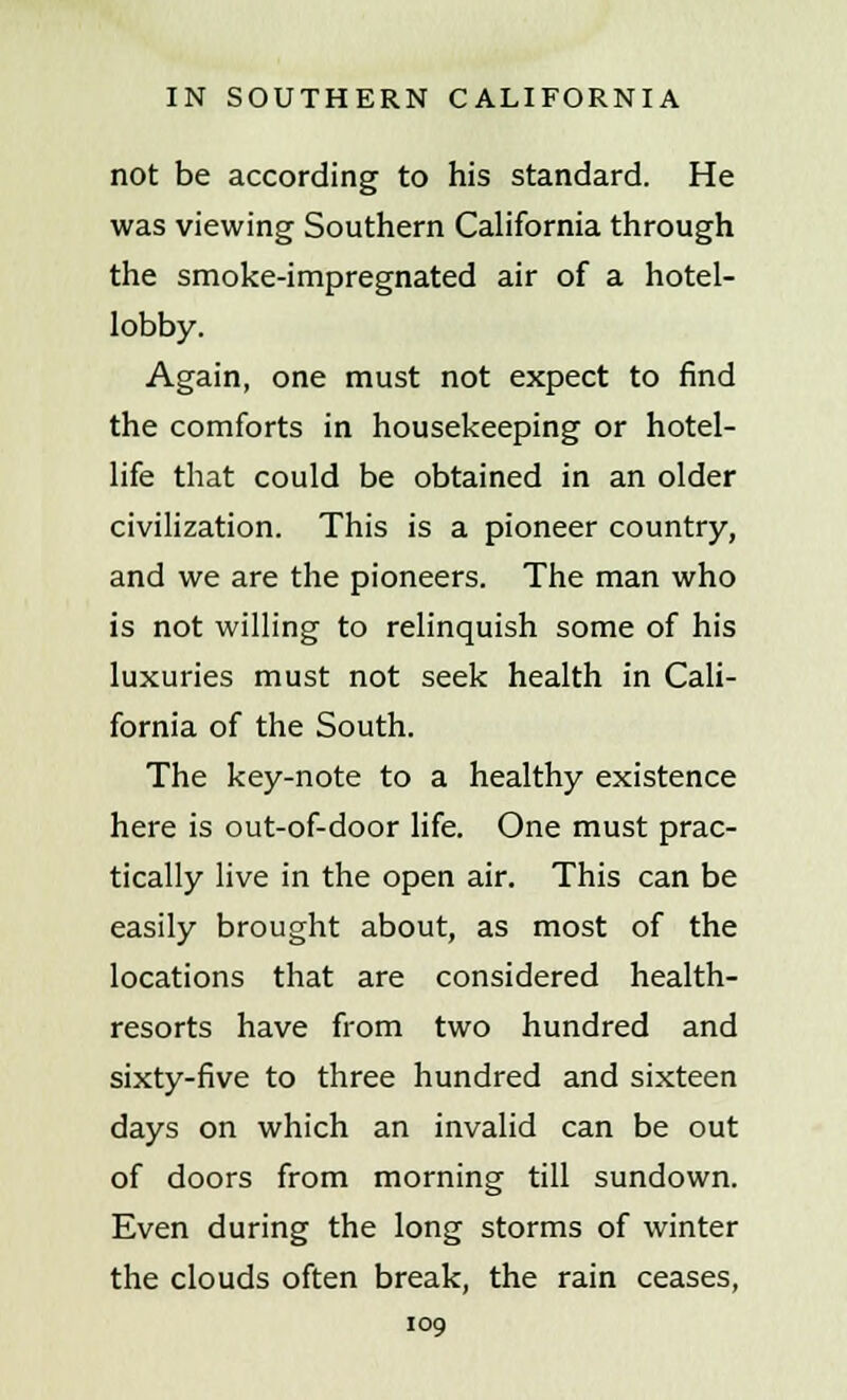 not be according to his standard. He was viewing Southern California through the smoke-impregnated air of a hotel- lobby. Again, one must not expect to find the comforts in housekeeping or hotel- life that could be obtained in an older civilization. This is a pioneer country, and we are the pioneers. The man who is not willing to relinquish some of his luxuries must not seek health in Cali- fornia of the South. The key-note to a healthy existence here is out-of-door life. One must prac- tically live in the open air. This can be easily brought about, as most of the locations that are considered health- resorts have from two hundred and sixty-five to three hundred and sixteen days on which an invalid can be out of doors from morning till sundown. Even during the long storms of winter the clouds often break, the rain ceases,