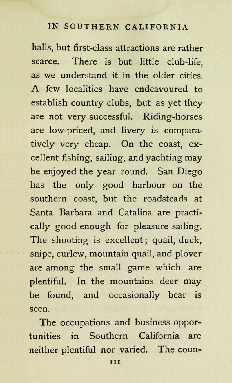 halls, but first-class attractions are rather scarce. There is but little club-life, as we understand it in the older cities. A few localities have endeavoured to establish country clubs, but as yet they are not very successful. Riding-horses are low-priced, and livery is compara- tively very cheap. On the coast, ex- cellent fishing, sailing, and yachting may be enjoyed the year round. San Diego has the only good harbour on the southern coast, but the roadsteads at Santa Barbara and Catalina are practi- cally good enough for pleasure sailing. The shooting is excellent; quail, duck, snipe, curlew, mountain quail, and plover are among the small game which are plentiful. In the mountains deer may be found, and occasionally bear is seen. The occupations and business oppor- tunities in Southern California are neither plentiful nor varied. The coun-