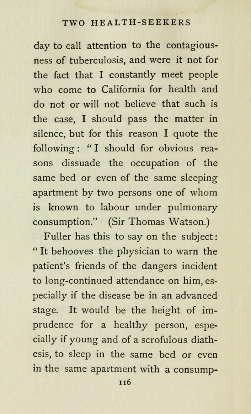 day to call attention to the contagious- ness of tuberculosis, and were it not for the fact that I constantly meet people who come to California for health and do not or will not believe that such is the case, I should pass the matter in silence, but for this reason I quote the following:  I should for obvious rea- sons dissuade the occupation of the same bed or even of the same sleeping apartment by two persons one of whom is known to labour under pulmonary consumption. (Sir Thomas Watson.) Fuller has this to say on the subject:  It behooves the physician to warn the patient's friends of the dangers incident to long-continued attendance on him, es- pecially if the disease be in an advanced stage. It would be the height of im- prudence for a healthy person, espe- cially if young and of a scrofulous diath- esis, to sleep in the same bed or even in the same apartment with a consump- 1x6