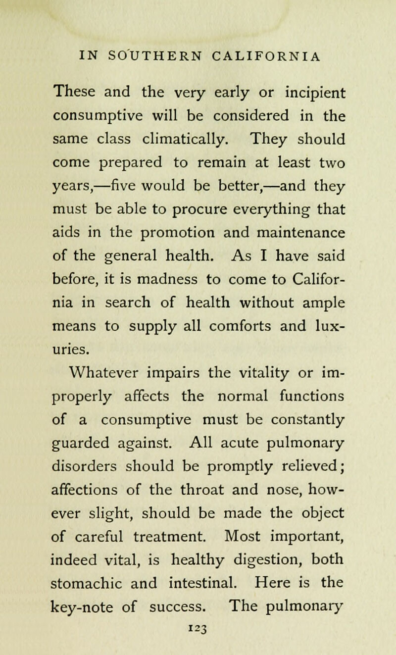 These and the very early or incipient consumptive will be considered in the same class climatically. They should come prepared to remain at least two years,—five would be better,—and they must be able to procure everything that aids in the promotion and maintenance of the general health. As I have said before, it is madness to come to Califor- nia in search of health without ample means to supply all comforts and lux- uries. Whatever impairs the vitality or im- properly affects the normal functions of a consumptive must be constantly guarded against. All acute pulmonary disorders should be promptly relieved; affections of the throat and nose, how- ever slight, should be made the object of careful treatment. Most important, indeed vital, is healthy digestion, both stomachic and intestinal. Here is the key-note of success. The pulmonary