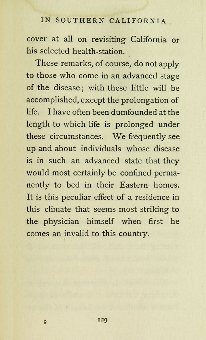 cover at all on revisiting California or his selected health-station. These remarks, of course, do not apply- to those who come in an advanced stage of the disease; with these little will be accomplished, except the prolongation of life. I have often been dumfounded at the length to which life is prolonged under these circumstances. We frequently see up and about individuals whose disease is in such an advanced state that they would most certainly be confined perma- nently to bed in their Eastern homes. It is this peculiar effect of a residence in this climate that seems most striking to the physician himself when first he comes an invalid to this country.