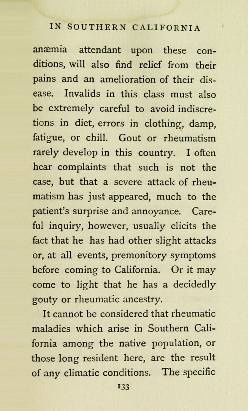 anaemia attendant upon these con- ditions, will also find relief from their pains and an amelioration of their dis- ease. Invalids in this class must also be extremely careful to avoid indiscre- tions in diet, errors in clothing, damp, fatigue, or chill. Gout or rheumatism rarely develop in this country. I often hear complaints that such is not the case, but that a severe attack of rheu- matism has just appeared, much to the patient's surprise and annoyance. Care- ful inquiry, however, usually elicits the fact that he has had other slight attacks or, at all events, premonitory symptoms before coming to California. Or it may come to light that he has a decidedly gouty or rheumatic ancestry. It cannot be considered that rheumatic maladies which arise in Southern Cali- fornia among the native population, or those long resident here, are the result of any climatic conditions. The specific i33