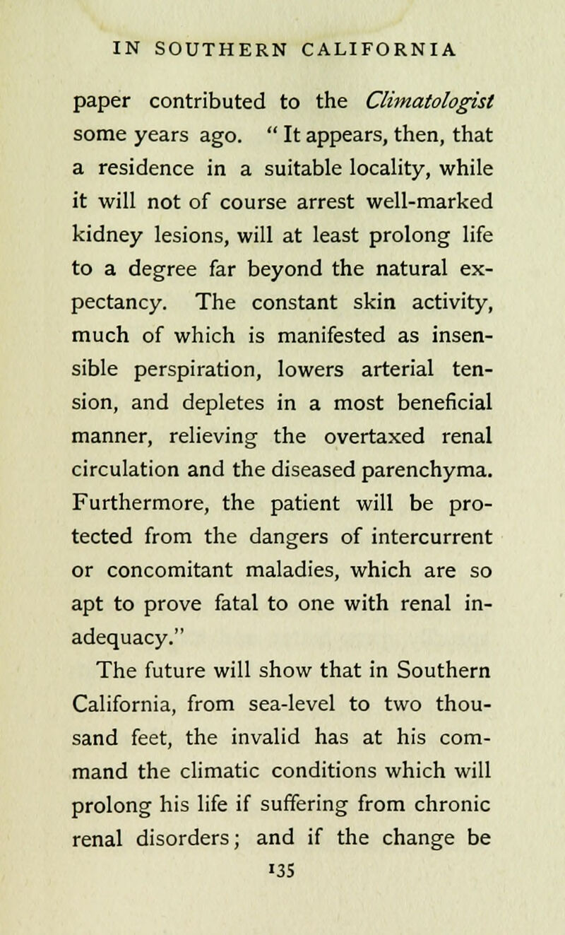 paper contributed to the Climatologist some years ago.  It appears, then, that a residence in a suitable locality, while it will not of course arrest well-marked kidney lesions, will at least prolong life to a degree far beyond the natural ex- pectancy. The constant skin activity, much of which is manifested as insen- sible perspiration, lowers arterial ten- sion, and depletes in a most beneficial manner, relieving the overtaxed renal circulation and the diseased parenchyma. Furthermore, the patient will be pro- tected from the dangers of intercurrent or concomitant maladies, which are so apt to prove fatal to one with renal in- adequacy. The future will show that in Southern California, from sea-level to two thou- sand feet, the invalid has at his com- mand the climatic conditions which will prolong his life if suffering from chronic renal disorders; and if the change be i35