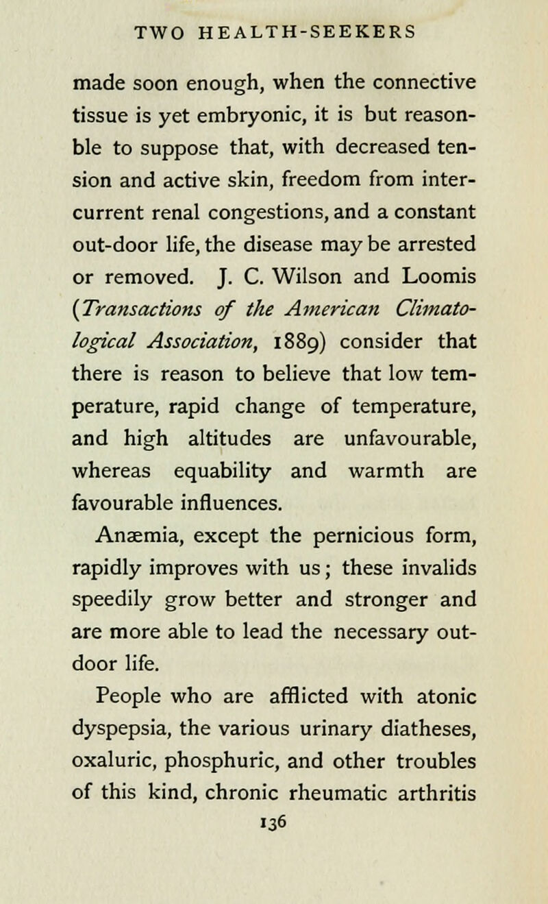 made soon enough, when the connective tissue is yet embryonic, it is but reason- ble to suppose that, with decreased ten- sion and active skin, freedom from inter- current renal congestions, and a constant out-door life, the disease may be arrested or removed. J. C. Wilson and Loomis {Transactions of the American Climato- logical Association, 1889) consider that there is reason to believe that low tem- perature, rapid change of temperature, and high altitudes are unfavourable, whereas equability and warmth are favourable influences. Anaemia, except the pernicious form, rapidly improves with us; these invalids speedily grow better and stronger and are more able to lead the necessary out- door life. People who are afflicted with atonic dyspepsia, the various urinary diatheses, oxaluric, phosphuric, and other troubles of this kind, chronic rheumatic arthritis