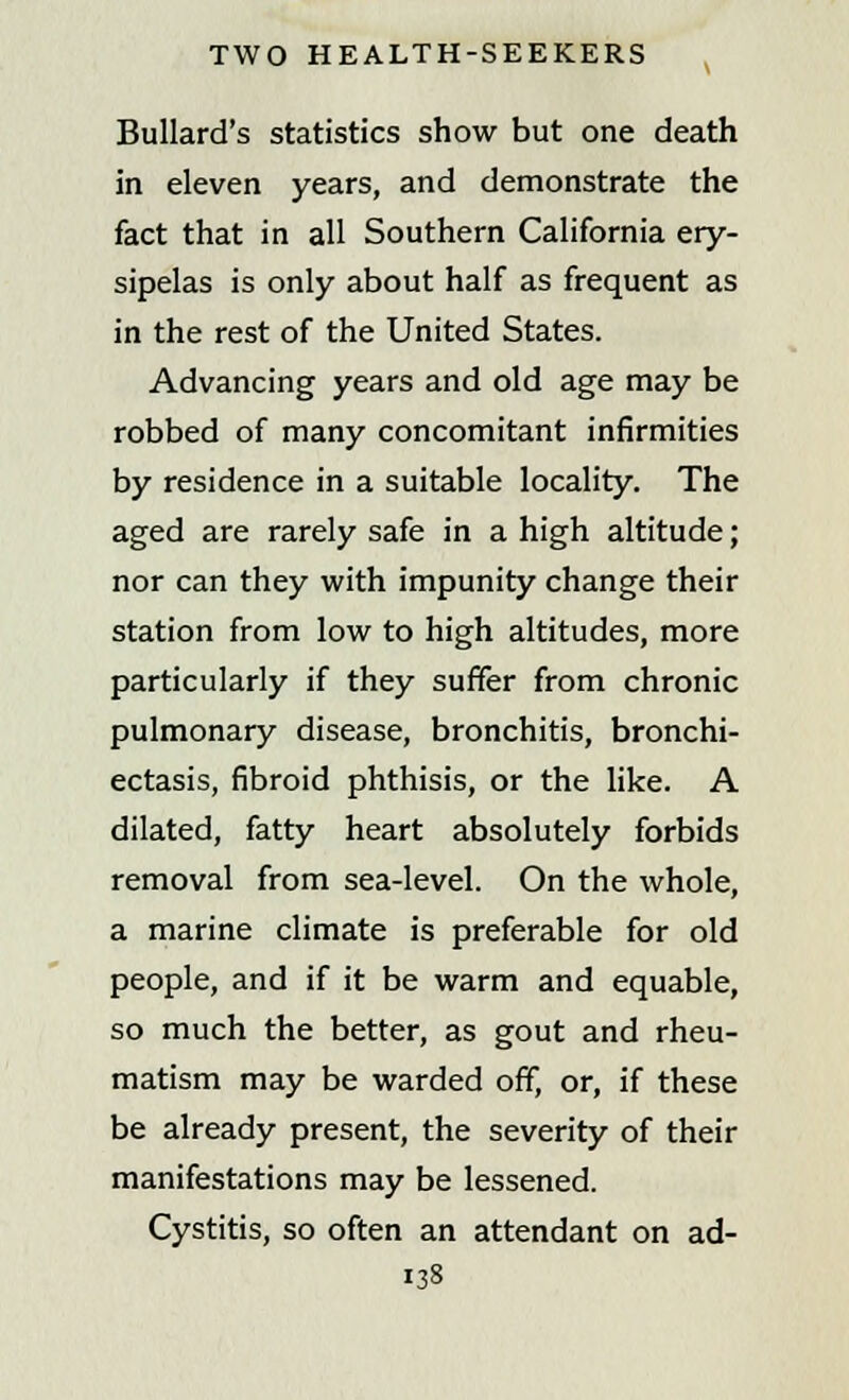 Bullard's statistics show but one death in eleven years, and demonstrate the fact that in all Southern California ery- sipelas is only about half as frequent as in the rest of the United States. Advancing years and old age may be robbed of many concomitant infirmities by residence in a suitable locality. The aged are rarely safe in a high altitude; nor can they with impunity change their station from low to high altitudes, more particularly if they suffer from chronic pulmonary disease, bronchitis, bronchi- ectasis, fibroid phthisis, or the like. A dilated, fatty heart absolutely forbids removal from sea-level. On the whole, a marine climate is preferable for old people, and if it be warm and equable, so much the better, as gout and rheu- matism may be warded off, or, if these be already present, the severity of their manifestations may be lessened. Cystitis, so often an attendant on ad-