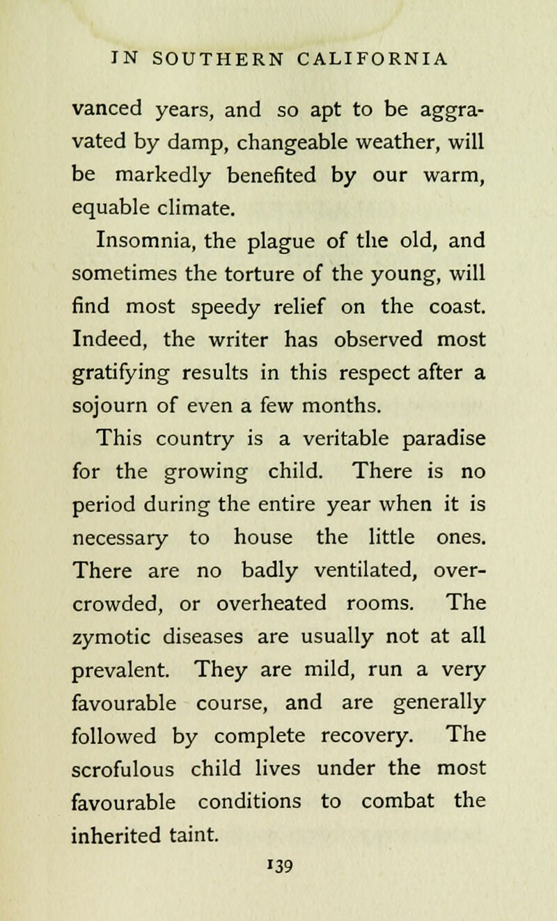 vanced years, and so apt to be aggra- vated by damp, changeable weather, will be markedly benefited by our warm, equable climate. Insomnia, the plague of the old, and sometimes the torture of the young, will find most speedy relief on the coast. Indeed, the writer has observed most gratifying results in this respect after a sojourn of even a few months. This country is a veritable paradise for the growing child. There is no period during the entire year when it is necessary to house the little ones. There are no badly ventilated, over- crowded, or overheated rooms. The zymotic diseases are usually not at all prevalent. They are mild, run a very favourable course, and are generally followed by complete recovery. The scrofulous child lives under the most favourable conditions to combat the inherited taint. i39