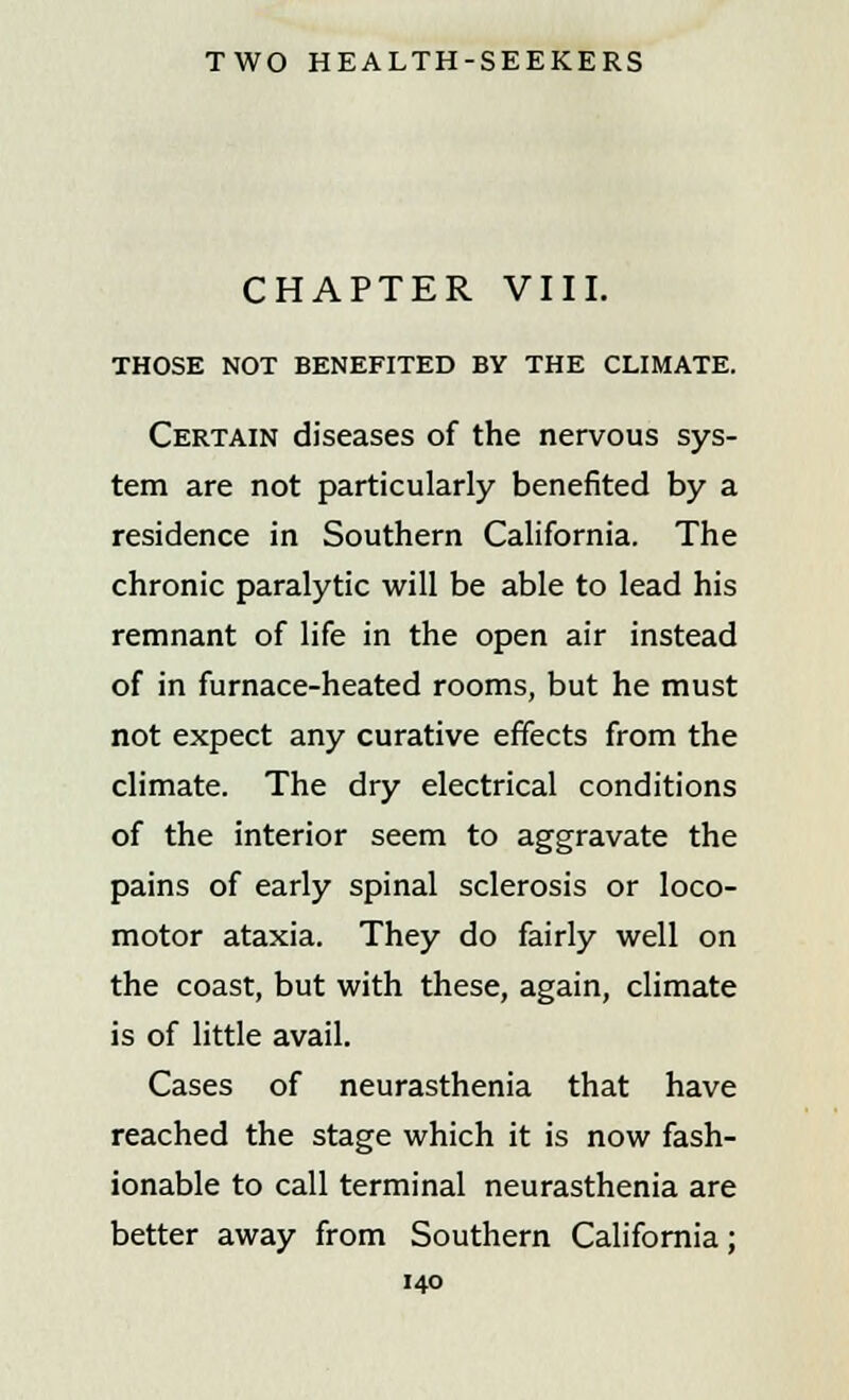 CHAPTER VIII. THOSE NOT BENEFITED BY THE CLIMATE. Certain diseases of the nervous sys- tem are not particularly benefited by a residence in Southern California. The chronic paralytic will be able to lead his remnant of life in the open air instead of in furnace-heated rooms, but he must not expect any curative effects from the climate. The dry electrical conditions of the interior seem to aggravate the pains of early spinal sclerosis or loco- motor ataxia. They do fairly well on the coast, but with these, again, climate is of little avail. Cases of neurasthenia that have reached the stage which it is now fash- ionable to call terminal neurasthenia are better away from Southern California;