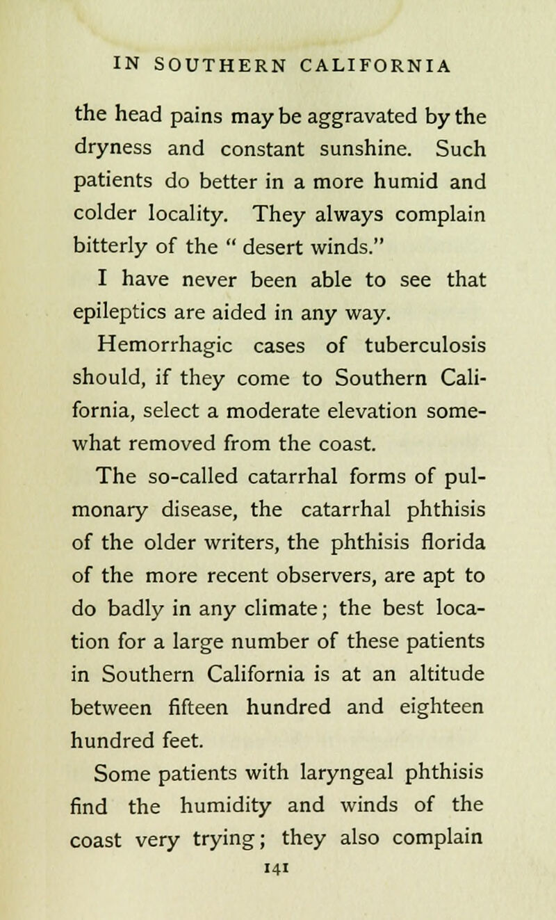 the head pains may be aggravated by the dryness and constant sunshine. Such patients do better in a more humid and colder locality. They always complain bitterly of the  desert winds. I have never been able to see that epileptics are aided in any way. Hemorrhagic cases of tuberculosis should, if they come to Southern Cali- fornia, select a moderate elevation some- what removed from the coast. The so-called catarrhal forms of pul- monary disease, the catarrhal phthisis of the older writers, the phthisis florida of the more recent observers, are apt to do badly in any climate; the best loca- tion for a large number of these patients in Southern California is at an altitude between fifteen hundred and eighteen hundred feet. Some patients with laryngeal phthisis find the humidity and winds of the coast very trying; they also complain