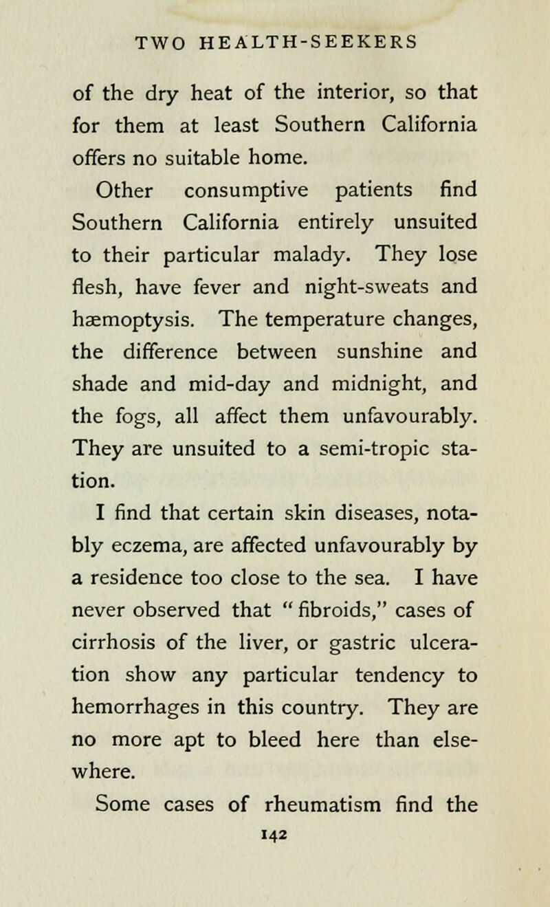 of the dry heat of the interior, so that for them at least Southern California offers no suitable home. Other consumptive patients find Southern California entirely unsuited to their particular malady. They lose flesh, have fever and night-sweats and haemoptysis. The temperature changes, the difference between sunshine and shade and mid-day and midnight, and the fogs, all affect them unfavourably. They are unsuited to a semi-tropic sta- tion. I find that certain skin diseases, nota- bly eczema, are affected unfavourably by a residence too close to the sea. I have never observed that  fibroids, cases of cirrhosis of the liver, or gastric ulcera- tion show any particular tendency to hemorrhages in this country. They are no more apt to bleed here than else- where. Some cases of rheumatism find the
