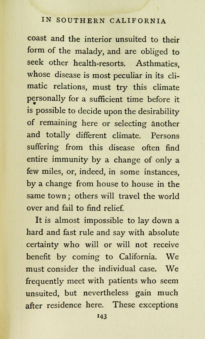 coast and the interior unsuited to their form of the malady, and are obliged to seek other health-resorts. Asthmatics, whose disease is most peculiar in its cli- matic relations, must try this climate personally for a sufficient time before it is possible to decide upon the desirability of remaining here or selecting another and totally different climate. Persons suffering from this disease often find entire immunity by a change of only a few miles, or, indeed, in some instances, by a change from house to house in the same town; others will travel the world over and fail to find relief. It is almost impossible to lay down a hard and fast rule and say with absolute certainty who will or will not receive benefit by coming to California. We must consider the individual case. We frequently meet with patients who seem unsuited, but nevertheless gain much after residence here. These exceptions >43