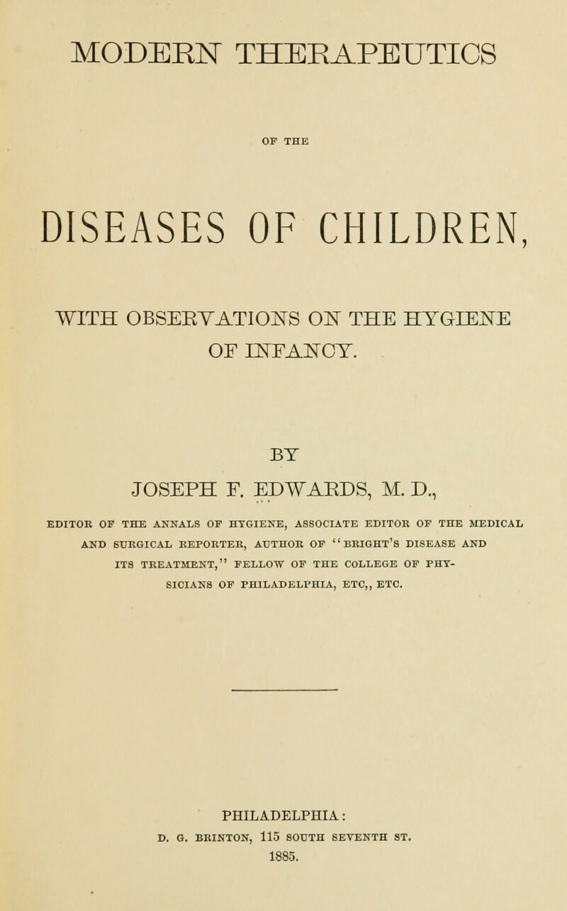 MODERN THERAPEUTICS OF THE DISEASES OF CHILDREN, WITH OBSEEYATIONS ON THE HYGIENE OF INFANCY. BY JOSEPH F. EDWAEDS, M. D., EDITOR OF THE ANNALS OF HYGIENE, ASSOCIATE EDITOR OF THE MEDICAL AND SURGICAL REPORTER, AUTHOR OF  BRIGHT'S DISEASE AND ITS TREATMENT, FELLOW OF THE COLLEGE OF PHY- SICIANS OF PHILADELPHIA, ETC,, ETC. PHILADELPHIA: D. G. BRINTON, 115 SOUTH SEVENTH ST. 1885.