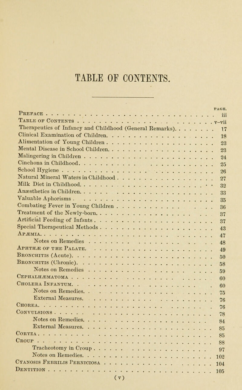 TABLE OF CONTENTS. PAGE. Preface iji Table op Contents v-vii Therapeutics of Infancy and Childhood (General Remarks) 17 Clinical Examination of Children 18 Alimentation of Young Children 23 Mental Disease in School Children 23 Malingering in Children 24 Cinchona in Childhood 25 School Hygiene 26 Katural Mineral Waters in Childhood 27 Milk Diet in Childhood . 33 Anaesthetics in Children 33 Valuable Aphorisms 35 Combating Fever in Young Children ... 36 Treatment of the Newly-born 37 Artificial Feeding of Infants 37 Special Therapeutical Methods 43 Af^emia 47 Notes on Remedies 4g Aphthae of the Palate 49 Bronchitis (Acute) 50 Bronchitis (Chronic) 53 Notes on Remedies 59 Cephalhematoma g0 Cholera Infantum 00 Notes on Remedies 75 External Measures 75 Chorea 7g Convulsions 7g Notes on Remedies g4 External Measures §5 CORYZA gg Croup gg Tracheotomy in Croup 97 Notes on Remedies 102 Cyanosis Febrilis Perniciosa 104 Dentition 105