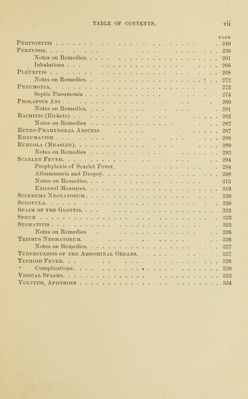 PAGE Peritonitis . 249 Pertussis . ... 250 Notes on Remedies 261 Inhalations ... .... 266 Ple'uritis : . 268 Notes on Remedies ... 272 Pneumonia . . 272 Septic Pneumonia , . . . 274 Prolapsus Ani ..... . 280 Notes on Remedies. ... . 281 Rachitis (Rickets) ... 282 Notes on Remedies . . . 287 Retro-Pharyngeal Abscess 287 Rheumatism .... .... 288 Rubeola (Measles) ... .... 289 Notes on Remedies 293 Scarlet Fever. . . . . ... . . 294 Prophylaxis of Scarlet Fever. ......... . 294 Albuminuria and Dropsy 298 Notes on Remedies 315 External Measures 319 Sclerema Neonatorum 320 Scrofula 320 Spasm op the Glottis. ... 322 Sprue .323 Stomatitis 323 Notes on Remedies . . . 326 Trismus Neomatorum. . ... . ... 326 Notes on Remedies. 327 Tuberculosis op the Abdominal Organs. ..... . . . 327 Typhoid Fever. . . . . 328 Complications ■ 330 Vesical Spasms 333 Vulvitis, Aphthous 334