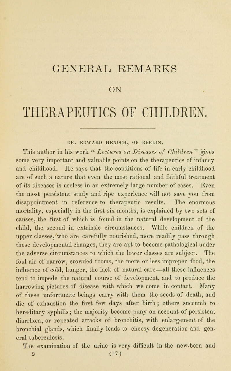 GENERAL REMARKS ON THERAPEUTICS OF CHILDREN. DR. EDWARD HENOCH, OF BERLIN. This author in his work  Lectures on Diseases of Children gives some very important and valuable points on the therapeutics of infancy and childhood. He says that the conditions of life in early childhood are of such a nature that even the most rational and faithful treatment of its diseases is useless in an extremely large number of cases. Even the most persistent study and ripe experience will not save you from disappointment in reference to therapeutic results. The enormous mortality, especially in the first six months, is explained by two sets of causes, the first of which is found in the natural development of the child, the second in extrinsic circumstances. While children of the upper classes,'who are carefully nourished, more readily pass through these developmental changes, they are apt to become pathological under the adverse circumstances to which the lower classes are subject. The foul air of narrow, crowded rooms, the more or less improper food, the influence of cold, hunger, the lack of natural care—all these influences tend to impede the natural course of development, and to produce the harrowing pictures of disease with which we come in contact. Many of these unfortunate beings carry with them the seeds of death, and die of exhaustion the first few days after birth ; others succumb to hereditary syphilis; the majority become puny on account of persistent diarrhoea, or repeated attacks of bronchitis, with enlargement of the bronchial glands, which finally leads to cheesy degeneration and gen- eral tuberculosis. The examination of the urine is very difficult in the new-born and