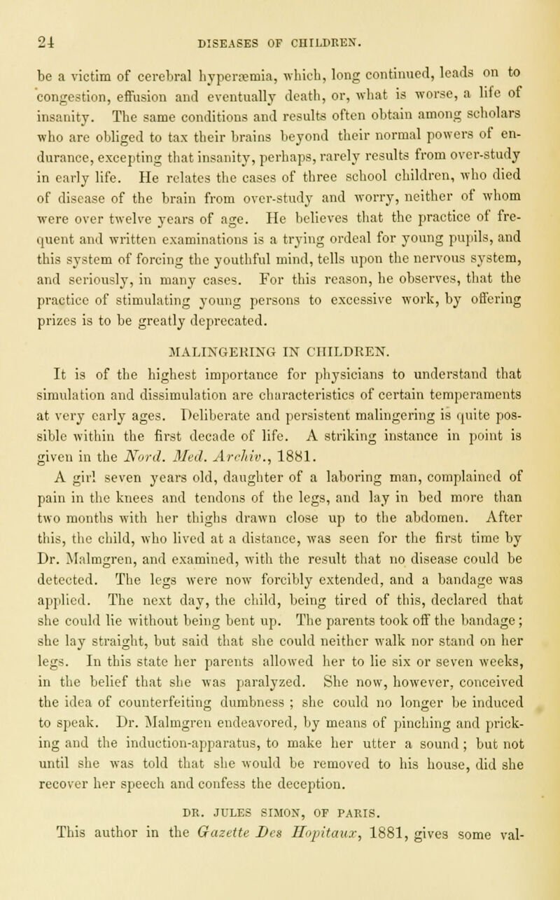 be a victim of cerebral hyperemia, which, long continued, leads on to congestion, effusion and eventually death, or, what is worse, a life of insanity. The same conditions and results often obtain among scholars who are obliged to tax their brains beyond their normal powers of en- durance, excepting that insanity, perhaps, rarely results from over-study in early life. He relates the cases of three school children, who died of disease of the brain from over-study and worry, neither of whom were over twelve years of age. He believes that the practice of fre- quent and written examinations is a trying ordeal for young pupils, and this system of forcing the youthful mind, tells upon the nervous system, and seriously, in many cases. For this reason, he observes, that the practice of stimulating young persons to excessive work, by offering prizes is to be greatly deprecated. MALINGERING IN CHILDREN. It is of the highest importance for physicians to understand that simulation and dissimulation are characteristics of certain temperaments at very early ages. Deliberate and persistent malingering is quite pos- sible within the first decade of life. A striking instance in point is given in the Nord. Med. Archiv., 1881. A girl seven years old, daughter of a laboring man, complained of pain in the knees and tendons of the legs, and lay in bed more than two months with her thighs drawn close up to the abdomen. After this, the child, who lived at a distance, was seen for the first time by Dr. Malmgren, and examined, with the result that no disease could be detected. The legs were now forcibly extended, and a bandage was applied. The next day, the child, being tired of this, declared that she could lie without being bent up. The parents took off the bandage ; she lay straight, but said that she could neither walk nor stand on her legs. In this state her parents allowed her to lie six or seven weeks, in the belief that she was paralyzed. She now, however, conceived the idea of counterfeiting dumbness ; she could no longer be induced to speak. Dr. Malmgren endeavored, by means of pinching and prick- ing and the induction-apparatus, to make her utter a sound ; but not until she was told that she would be removed to his house, did she recover her speech and confess the deception. DR. JULES SIMON, OF PARIS. This author in the Gazette Des Ilopitauz, 1881, gives some val-