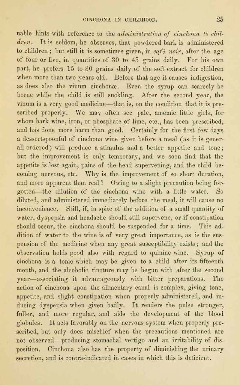 uable hints with reference to the administration of cinchona to chil- dren. It is seldom, he observes, that powdered bark is administered to children ; but still it is sometimes given, in cafe noir, after the age of four or five, in quantities of 30 to 45 grains daily. For his own part, he prefers 15 to SO grains daily of the soft extract for children when more than two years old. Before that age it causes indigestion, as does also the vinum cinchonse. Even the syrup can scarcely be borne while the child is still suckling. After the second year, the vinum is a very good medicine—that is, on the condition that it is pre- scribed properly. We may often see pale, anaemic little girls, for whom bark wine, iron, or phosphate of lime, etc., has been prescribed, and has done more harm than good. Certainly for the first few days a dessertspoonful of cinchona wine given before a meal (as it is gener- all ordered) will produce a stimulus and a better appetite and tone; but the improvement is only temporary, and we soon find that the appetite is lost again, pains of the head supervening, and the child be- coming nervous, etc. Why is the improvement of so short duration, and more apparent than real ? Owing to a slight precaution being for- gotten—the dilution of the cinchona wine with a little water. So diluted, and administered immediately before the meal, it will cause no inconvenience. Still, if, in spite of the addition of a small quantity of water, dyspepsia and headache should still supervene, or if constipation should occur, the cinchona should be suspended for a time. This ad- dition of water to the wine is of very great importance, as is the sus- pension of the medicine when any great susceptibility exists; and the observation holds good also with regard to quinine wine. Syrup of cinchona is a tonic which may be given to a child after its fifteenth month, and the alcoholic tincture may be begun with after the second year—associating it advantageously with bitter preparations. The action of cinchona upon the alimentary canal is complex, giving tone, appetite, and slight constipation when properly administered, and in- ducing dyspepsia when given badly. It renders the pulse stronger, fuller, and more regular, and aids the development of the blood globules. It acts favorably on the nervous system when properly pre- scribed, but only does mischief when the precautions mentioned are not observed—producing stomachal vertigo and an irritability of dis- position. Cinchona also has the property of diminishing the urinary secretion, and is contra-indicated in cases in which this is deficient.