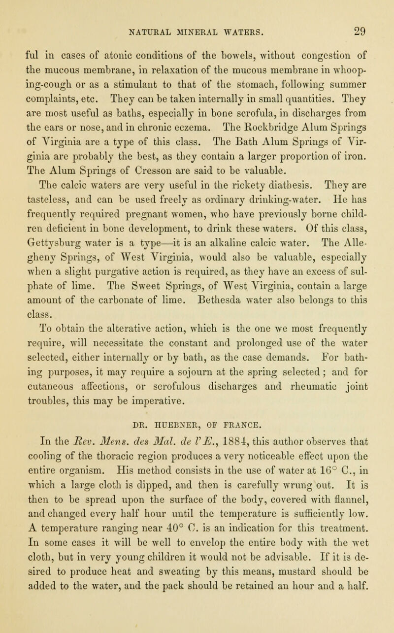 fill in cases of atonic conditions of the bowels, without congestion of the mucous membrane, in relaxation of the mucous membrane in whoop- ing-cough or as a stimulant to that of the stomach, following summer complaints, etc. They can be taken internally in small quantities. They are most useful as baths, especially in bone scrofula, in discharges from the ears or nose, and in chronic eczema. The Rockbridge Alum Springs of Virginia are a type of this class. The Bath Alum Springs of Vir- ginia are probably the best, as they contain a larger proportion of iron. The Alum Springs of Cresson are said to be valuable. The calcic waters are very useful in the rickety diathesis. They are tasteless, and can be used freely as ordinary drinking-water. He has frequently required pregnant women, who have previously borne child- ren deficient in bone development, to drink these waters. Of this class, Gettysburg water is a type—it is an alkaline calcic water. The Alle- gheny Springs, of West Virginia, would also be valuable, especially when a slight purgative action is required, as they have an excess of sul- phate of lime. The Sweet Springs, of West Virginia, contain a large amount of the carbonate of lime. Bethesda water also belongs to this class. To obtain the alterative action, which is the one we most frequently require, will necessitate the constant and prolonged use of the water selected, either internally or by bath, as the case demands. For bath- ing purposes, it may require a sojourn at the spring selected; and for cutaneous affections, or scrofulous discharges and rheumatic joint troubles, this may be imperative. DR. HUEBNER, OF FRANCE. In the Rev. liens, des Mai. de VE., 1884, this author observes that cooling of the thoracic region produces a very noticeable effect upon the entire organism. His method consists in the use of water at 16° C, in which a large cloth is dipped, and then is carefully wrung out. It is then to be spread upon the surface of the body, covered with flannel, and changed every half hour until the temperature is sufficiently low. A temperature ranging near 40° 0. is an indication for this treatment. In some cases it will be well to envelop the entire body with the wet cloth, but in very young children it would not be advisable. If it is de- sired to produce heat and sweating by this means, mustard should be added to the water, and the pack should be retained an hour and a half.