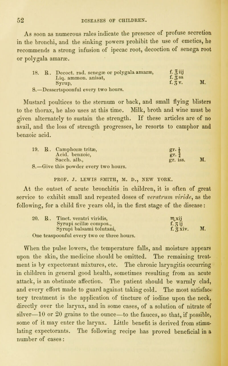 As soon as numerous rales indicate the presence of profuse secretion in the bronchi, and the sinking powers prohibit the use of emetics, he recommends a strong infusion of ipecac root, decoction of senega root or polygala amarae. 18. R. Decoct, rad. senegas or polygala amarae, f. § iij Liq. amnion, anisat, f- 3 ss Syrup, f- 3 v. M. S.—Dessertspoonful every two hours. Mustard poultices to the sternum or back, and small flying blisters to the thorax, he also uses at this time. Milk, broth and wine must be given alternately to sustain the strength. If these articles are of no avail, and the loss of strength progresses, he resorts to camphor and benzoic acid. 19. R. Camphors tritae, gr. i Acid, benzoic, gr. § Sacch. alb., gr. iss. M. S.—Give this powder every two hours. PROF. J. LEWIS SMITH, M. D., NEW YORK. At the outset of acute bronchitis in children, it is often of great service to exhibit small and repeated doses of veratrum viride, as the following, for a child five years old, in the first stage of the disease: 20. R. Tinct. veratri viridis, I'lxij Syrupi scillaa compos., f-3VJ Syrupi balsami tolutani, f. 3 xiv. M. One teaspoonful every two or three hours. When the pulse lowers, the temperature falls, and moisture appears upon the skin, the medicine should be omitted. The remaining treat- ment is by expectorant mixtures, etc. The chronic laryngitis occurring in children in general good health, sometimes resulting from an acute attack, is an obstinate affection. The patient should be warmly clad, and every effort made to guard against taking cold. The most satisfac- tory treatment is the application of tincture of iodine upon the neck, directly over the larynx, and in some cases, of a solution of nitrate of silver—10 or 20 grains to the ounce—to the fauces, so that, if possible, some of it may enter the larynx. Little benefit is derived from stimu- lating expectorants. The following recipe has proved beneficial in a number of cases: