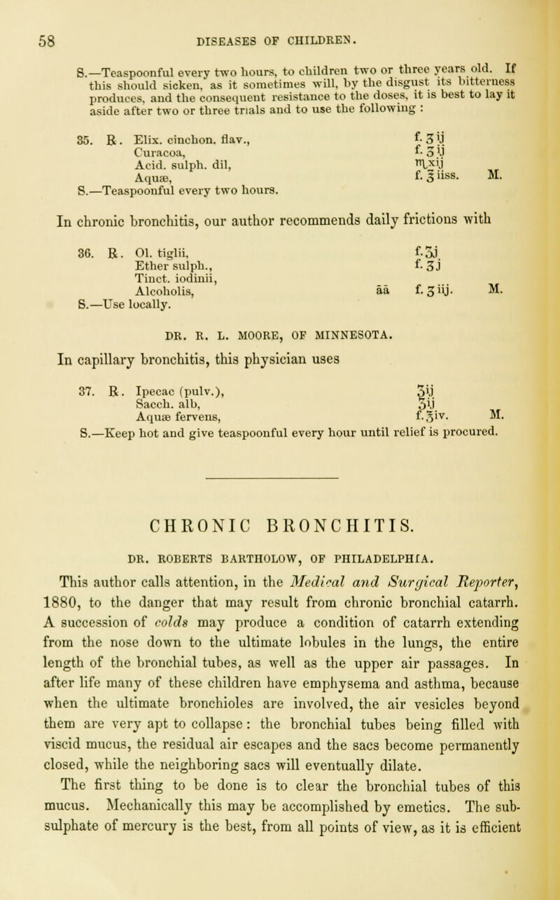 S.—Teaspoonful every two hours, to children two or three years old. If this should sicken, as it sometimes will, hy the disgust its bitterness produces, and the consequent resistance to the doses, it is best to lay it aside after two or three trials and to use the following : 35. R. Elix.cinchon.flav., f-3lj Curacoa, '■ 5 'J Acid, sulph. dil, Ixy Aqua!, f- 3iiss- M- S.—Teaspoonful every two hours. In chronic bronchitis, our author recommends daily frictions with 36. R. 01. tiglii, f-5J Ether sulph., f. 3J Tinct. iodinii, Alcoholis, aa f. 3iij. M. S.—Use locally. DR. R. L. MOORE, OF MINNESOTA. In capillary bronchitis, this physician uses 37. R. Ipecac (pulv.), §ij Sacch. alb, M Aquse fervens, f-S'v- ^4 S.—Keep hot and give teaspoonful every hour until relief is procured. CHRONIC BRONCHITIS. DR. ROBERTS BARTHOLOW, OF PHILADELPHIA. This author calls attention, in the Medical and Surgical Reporter, 1880, to the danger that may result from chronic bronchial catarrh. A succession of colds may produce a condition of catarrh extending from the nose down to the ultimate lobules in the lungs, the entire length of the bronchial tubes, as well as the upper air passages. In after life many of these children have emphysema and asthma, because when the ultimate bronchioles are involved, the air vesicles beyond them are very apt to collapse : the bronchial tubes being filled with viscid mucus, the residual air escapes and the sacs become permanently closed, while the neighboring sacs will eventually dilate. The first thing to be done is to clear the bronchial tubes of this mucus. Mechanically this may be accomplished by emetics. The sub- sulphate of mercury is the best, from all points of view, as it is efficient