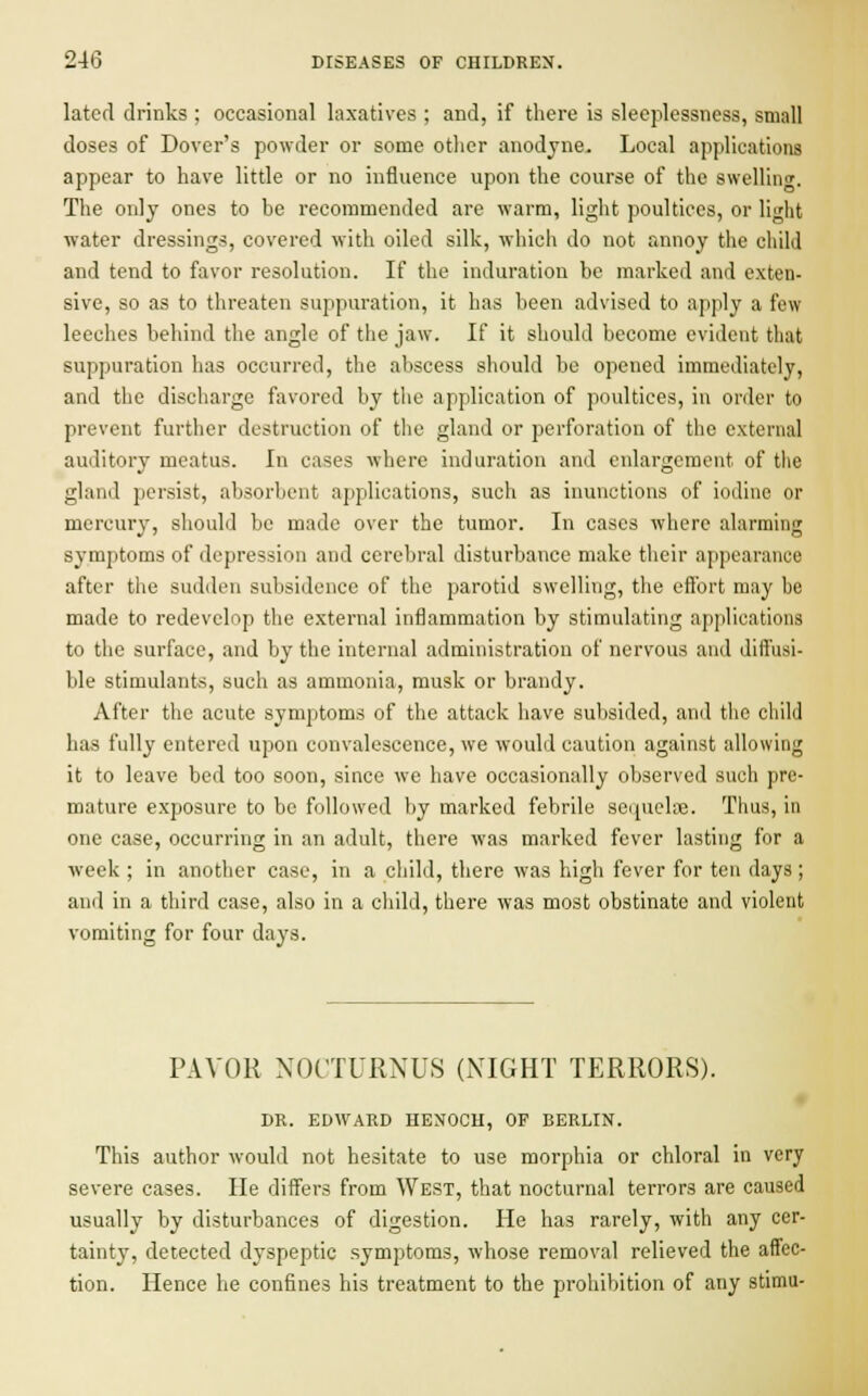 lated drinks ; occasional laxatives ; and, if there is sleeplessness, small doses of Dover's powder or some other anodyne. Local applications appear to have little or no influence upon the course of the swelling. The only ones to be recommended are warm, light poultices, or light water dressings, covered with oiled silk, which do not annoy the child and tend to favor resolution. If the induration be marked and exten- sive, so as to threaten suppuration, it has been advised to apply a few leeches behind the angle of the jaw. If it should become evident that suppuration has occurred, the abscess should be opened immediately, and the discharge favored by the application of poultices, in order to prevent further destruction of the gland or perforation of the external auditory meatus. In cases where induration and enlargement of the gland persist, absorbent applications, such as inunctions of iodine or mercury, should be made over the tumor. In cases where alarming symptoms of depression and cerebral disturbance make their appearance after the sudden subsidence of the parotid swelling, the effort may be made to redevelop the external inflammation by stimulating applications to the surface, and by the internal administration of nervous and diffusi- ble stimulants, such as ammonia, musk or brandy. After the acute symptoms of the attack have subsided, and the child has fully entered upon convalescence, we would caution against allowing it to leave bed too soon, since we have occasionally observed such pre- mature exposure to be followed by marked febrile sequelae. Thus, in one case, occurring in an adult, there was marked fever lasting for a week ; in another case, in a child, there was high fever for ten days ; and in a third case, also in a child, there was most obstinate and violent vomiting for four days. PAYOR NOCTURNUS (NIGHT TERRORS). DR. EDWARD HENOCH, OF BERLIN. This author would not hesitate to use morphia or chloral in very severe cases. He differs from West, that nocturnal terrors are caused usually by disturbances of digestion. He has rarely, with any cer- tainty, detected dyspeptic symptoms, whose removal relieved the affec- tion. Hence he confines his treatment to the prohibition of any stimu-