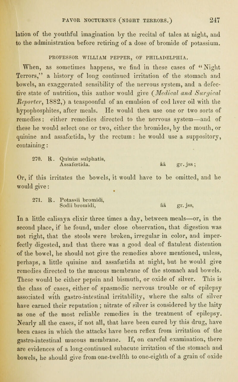 PAVOR NOCTURNUS (NIGHT TERRORS.) 217 lation of the youthful imagination hy the recital of tales at night, and to the administration before retiring of a dose of bromide of potassium. PROFESSOR WILLIAM PEPPER, OF PHILADELPHIA. When, as sometimes happens, we find in these cases of Night Terrors, a history of long continued irritation of the stomach and bowels, an exaggerated sensibility of the nervous system, and a defec- tive state of nutrition, this author would give {Medical and Surgical Reporter, 1882,) a teaspoonful of an emulsion of cod liver oil with the hypophosphites, after meals. He would then use one or two sorts of remedies: either remedies directed to the nervous system—and of these he would select one or two, either the bromides, by the mouth, or quinine and assafoetida, by the rectum: he would use a suppository, containing: 270. R. Quimie sulphatis, Assafoetida. aa gr.jss; Or, if this irritates the bowels, it would have to be omitted, and he would give: 271. R. Potassii bromidi, Sodii bromidi, aa gr. jss, In a little calisaya elixir three times a day, between meals—or, in the second place, if he found, under close observation, that digestion was not right, that the stools were broken, irregular in color, and imper- fectly digested, and that there was a good deal of flatulent distention of the bowel, he should not give the remedies above mentioned, unless, perhaps, a little quinine and assafoetida at night, but he would give remedies directed to the mucous membrane of the stomach and bowels. These would be either pepsin and bismuth, or oxide of silver. This is the class of cases, either of spasmodic nervous trouble or of epilepsy associated with gastro-intestinal irritability, where the salts of silver have earned their reputation ; nitrate of silver is considered by the laity as one of the most reliable remedies in the treatment of epilepsy. Nearly all the cases, if not all, that have been cured by this drug, have been cases in which the attacks have been reflex from irritation of the gastro-intestinal mucous membrane. If, on careful examination, there are evidences of a long-continued subacute irritation of the stomach and bowels, he should give from one-twelfth to one-eighth of a grain of oxide