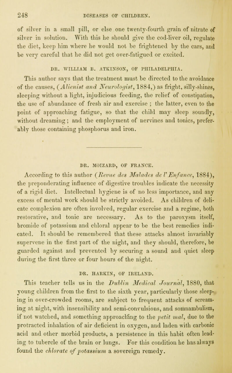 of silver in a small pill, or else one twenty-fourth grain of nitrate of silver in solution. With this he should give the cod-liver oil, regulate the diet, keep him where he would not be frightened by the cars, and be very careful that he did not get over-fatigued or excited. DR. WILLIAM B. ATKINSON, OF PHILADELPHIA. This author says that the treatment must be directed to the avoidance of the causes, (Alienist and Neurologist, 1884,) as fright, silly-shines, sleeping without a light, injudicious feeding, the relief of constipation, the use of abundance of fresh air and exercise ; the latter, even to the point of approaching fatigue, so that the child may sleep soundly, without dreaming ; and the employment of nervines and tonics, prefer- ably those containing phosphorus and iron. DR. MOIZARD, OF FRANCE. According to this author (Revue dee Malades deVEnfance, 1884), the preponderating influence of digestive troubles indicate the necessity of a rigid diet. Intellectual hygiene is of no less importance, and any excess of mental work should be strictly avoided. As children of deli- cate complexion are often involved, regular exercise and a regime, both restorative, and tonic are necessary. As to the paroxysm itself, bromide of potassium and chloral appear to be the best remedies indi- cated. It should be remembered that these attacks almost invariably supervene in the first part of the night, and they should, therefore, be guarded against and prevented by securing a sound and quiet sleep during the first three or four hours of the night. DR. HARKIN, OF IRELAND. This teacher tells us in the Dublin Medical Journal, 1880, that young children from the first to the sixth year, particularly those sleep- ing in over-crowded rooms, are subject to frequent attacks of scream- ing at night, with insensibility and semi-convulsions, and somnambulism, if not watched, and something approaching to the petit mal, due to the protracted inhalation of air deficient in oxygen, and laden with carbonic acid and other morbid products, a persistence in this habit often lead- ing to tubercle of the brain or lungs. For this condition he has always found the chlorate of potassium a sovereign remedy.