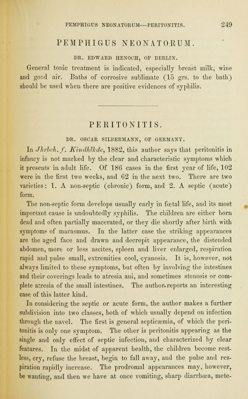 PEMPHIGUS NEONATORUM. DR. EDWARD HENOCH, OF BERLIN. General tonic treatment is indicated, especially breast milk, wine and good air. Baths of corrosive sublimate (15 grs. to the bath) should be used when there are positive evidences of syphilis. PERITONITIS. DR. OSCAR SILBERMANN, OF GERMANY. In Jhrlch.f. Kindlrfkde, 1882, this author says that peritonitis in infancy is not marked by the clear and characteristic symptoms which it presents in adult life. Of 186 cases in the first year of life, 102 were in the first two weeks, and 62 in the next two. There are two varieties: 1. A non-septic (chronic) form, and 2. A septic (acute) form. The non-septic form develops usually early in foetal life, and its most important cause is undoubtedly syphilis. The children are either born dead and often partially macerated, or they die shortly after birth with symptoms of marasmus. In the latter case the striking appearances are the aged face and drawn and decrepit appearance, the distended abdomen, more or less ascites, spleen and liver enlarged, respiration rapid and pulse small, extremities cool, cyanosis. It is, however, not always limited to these symptoms, but often by involving the intestines and their coverings leads to atresia ani, and sometimes stenosis or com- plete atresia of the small intestines. The author.reports an interesting case of this latter kind. In considering the septic or acute form, the author makes a further subdivision into two classes, both of which usually depend on infection through the navel. The first is general septicaemia, of which the peri- tonitis is only one symptom. The other is peritonitis appearing as the single and only effect of septic infection, and characterized by clear features. In the midst of apparent health, the children become rest- less, cry, refuse the breast, begin to fall away, and the pulse and res- piration rapidly increase. The prodromal appearances may, however, be wanting, and then we have at once vomiting, sharp diarrhoea, mete-