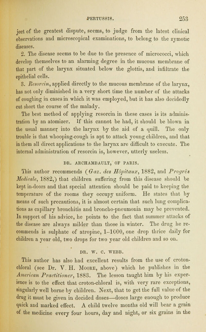 ject of the greatest dispute, seems, to judge from the latest clinical observations and microscopical examinations, to belong to the zymotic diseases. 2. The disease seems to be due to the presence of micrococci, which develop themselves to an alarming degree in the mucous membrane of that part of the larynx situated below the glottis, and infiltrate the epithelial cells. 3. Resorcin, applied directly to the mucous membrane of the larynx, has not only diminished in a very short time the number of the attacks of coughing in cases in which it was employed, but it has also decidedly cut short the course of the malady. The best method of applying resorcin in these cases is its adminis- tration by an atomizer. If this cannot be had, it should be blown in the usual manner into the larynx by the aid of a quill. The only trouble is that whooping-cough is apt to attack young children, and that in them all direct applications to the larynx are difficult to execute. The internal administration of resorcin is, however, utterly useless. DR. ARCHAMBAULT, OF PARIS. This author recommends {Gaz. des Hopitaux, 1882, and Progres Medicate, 1882,) that children suffering from this disease should be kept in-doors and that special attention should be paid to keeping the temperature of the rooms they occupy uniform. He states that by means of such precautions, it is almost certain that such lung complica- tions as capillary bronchitis and broncho-pneumonia may be prevented. In support of his advice, he points to the fact that summer attacks of the disease are always milder than those in winter. The drug he re- commends is sulphate of atropine, 1-1000, one drop thrice daily for children a year old, two drops for two year old children and so on. DR. W. C. WEBB. This author has also had excellent results from the use of croton- chloral (see Dr. V. H. Moore, above) which he publishes in the American Practitioner, 1883. The lesson taught him by his exper- ience is to the effect that croton-chloral is, with very rare exceptions, singularly well borne by children. Next, that to get the full value of the drug it must be given in decided doses—doses large enough to produce quick and marked effect. A child twelve months old will bear a grain of the medicine every four hours, day and night, or six grains in the