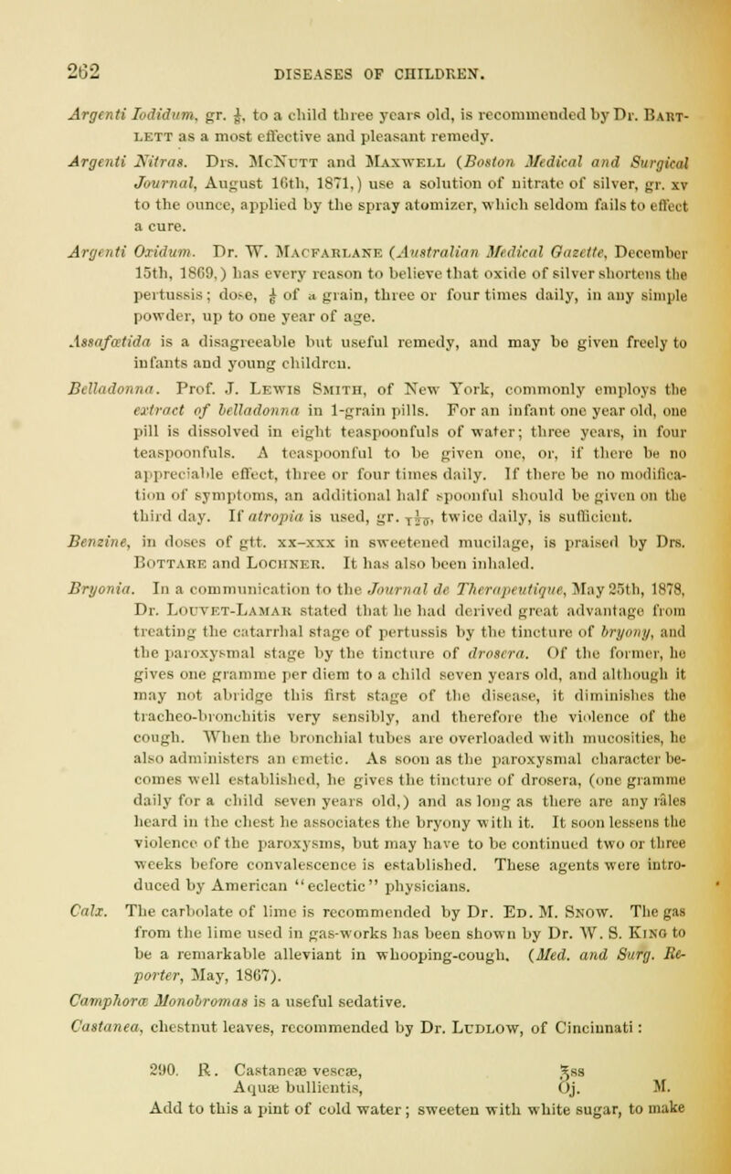 Argenti Iodtdum, gr. J, to a child three years old, is recommended by Dr. Bart- lett as a most effective and pleasant remedy. Argenti Niiras. Drs. McXitt and Maxwell (Boston Medical and Surgical Journal, August 16th, 1871,) use a solution of nitrate of silver, gr. xv to the ounce, applied by the spray atomizer, which seldom fails to effect a cure. Argenti Oxidum. Dr. W. Macfarlane (Australian Medical Gazette, December 15th, 1809,) has every reason to believe that oxide of silver shortens the pertussis; dose, £ of a grain, three or four times daily, in any simple powder, up to one year of age. Anafectida is a disagreeable but useful remedy, and may be given freely to infants and young children. Belladonna. Prof. J. Lewis Smith, of New York, commonly employs the extract of belladonna in 1-grain pills. For an infant one year old, one pill is dissolved in eight teaspooufuls of water; three years, in four teaspoonfuls. A teaspoonful to be given one, or, if there be no appreciable effect, three or four times daily. If there be no modifica- tion of symptoms, an additional half spoonful should be given on the third day. If atropia is used, gr. Tij, twice daily, is sufficient. Benzine, in doses of gtt. xx-xxx in sweetened mucilage, is praised by Drs. Bottahe and Locitner. It has also been inhaled. Bryonia. In a communication to the Journal de Therapeutique, May 25th, 1878, Dr. Louvet-Lamak stated that he had derived great advantage from treating the catarrhal stage of pertussis by the tincture of bryony, anil the paroxysmal stage by the tincture of droscra. Of the former, he gives one gramme per diem to a child seven years old, and although it may not abridge this first stage of the disease, it diminishes the tracheo-bronchitis very sensibly, and therefore the violence of the cough. When the bronchial tubes are overloaded with mucositics. lie also administers an emetic. As soon as the paroxysmal character he- comes well established, he gives the tincture of droscra, (one gramme daily for a child seven years old,) and as long as there are any rales heard in the chest he associates the bryony with it. It soon lessens the violence of the paroxysms, but may have to be continued two or three weeks before convalescence is established. These agents were intro- duced by American eclectic physicians. Calx. The carbolate of lime is recommended by Dr. Ed. M. Snow. The gas from the lime used in gas-works has been shown by Dr. W. S. King to be a remarkable alleviant in whooping-cough. (Med. and Surg. Re- porter, May, 1867). Camphorm Monobromas is a useful sedative. Castanea, chestnut leaves, recommended by Dr. Ludlow, of Cincinnati : 290. R. Castanea? vescae, Jss Aqua; bullientis, Oj. M. Add to this a pint of cold water; sweeten with white sugar, to make