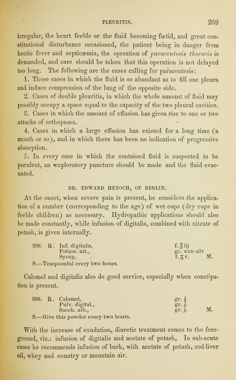 irregular, the heart feeble or the fluid becoming foetid, and great con- stitutional disturbance occasioned, the patient being in danger from hectic fever and septicaemia, the operation of paracentesis thoracis is demanded, and care should be taken that this operation is not delayed too long. The following are the cases calling for paracentesis: 1. Those cases in which the fluid is so abundant as to fill one pleura and induce compression of the lung of the opposite side. 2. Cases of double pleuritis, in which the whole amount of fluid may possibly occupy a space equal to the capacity of the two pleural cavities. 3. Cases in which the amount of effusion has given rise to one or two attacks of orthopnoea. 4. Cases in which a large effusion has existed for a long time (a month or so), and in which there has been no indication of progressive absorption. 5. In every case in which the contained fluid is suspected to be purulent, an exploratory puncture should be made and the fluid evac- uated. DR. EDWARD HENOCH, OF BERLIN. At the onset, when severe pain is present, he considers the applica- tion of a number (corresponding to the age) of wet cups (dry cups in feeble children) as necessary. Hydropathic applications should also be made constantly, while infusion of digitalis, combined with nitrate of potash, is given internally. 299. R. Inf. digitalis, f-S.]' Potass, nit., gr. xxx-xlv Syrup, f.gv. M. S.—Teaspoonful every two hours. Calomel and digitalis also do good service, especially when constipa- tion is present. 300. R. Calomel, gr. i Pulv. digital., gr. j Sacch. alb., gr. j. M. S.—Give this powder every two hours. With the increase of exudation, diuretic treatment comes to the fore- ground, viz.: infusion of digitalis and acetate of potash, In sub-acute cases he recommends infusion of bark, with acetate of potash, cod-liver oil, whey and country or mountain air.