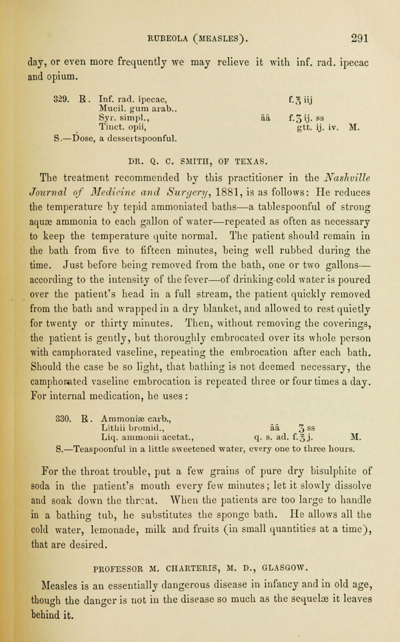 day, or even more frequently we may relieve it with inf. rad. ipecac and opium. 329. R. Inf. rad. ipecac, F. ^ iij Mucil. gum arab.. Syr. simpl., aa f.5ij-ss Tinct. opii, gtt. ij. iv. M. S.—Dose, a dessertspoonful. DR. Q. C. SMITH, OF TEXAS. The treatment recommended by this practitioner in the Nashville Journal of Medicine and Surgery, 1881, is as follows: He reduces the temperature by tepid ammoniated baths—a tablespoonful of strong aqufe ammonia to each gallon of water—repeated as often as necessary to keep the temperature quite normal. The patient should remain in the bath from five to fifteen minutes, being well rubbed during the time. Just before being removed from the bath, one or two gallons— according to the intensity of the fever—of drinking cold water is poured over the patient's head in a full stream, the patient quickly removed from the bath and wrapped in a dry blanket, and allowed to rest quietly for twenty or thirty minutes. Then, without removing the coverings, the patient is gently, but thoroughly embrocated over its whole person with camphorated vaseline, repeating the embrocation after each bath. Should the case be so light, that bathing is not deemed necessary, the camphorated vaseline embrocation is repeated three or four times a day. For internal medication, he uses : 330. R. Ammoniae carb., Lithii bromid., aa 3ss Liq. ammonii acetat., q. s. ad. f.§j. M. S.—Teaspoonful in a little sweetened water, every one to three hours. For the throat trouble, put a few grains of pure dry bisulphite of soda in the patient's mouth every few minutes; let it slowly dissolve and soak down the threat. When the patients are too large to handle in a bathing tub, he substitutes the sponge bath. He allows all the cold water, lemonade, milk and fruits (in small quantities at a time), that are desired. PROFESSOR M. CHARTERIS, M. D., GLASGOW. Measles is an essentially dangerous disease in infancy and in old age, though the danger is not in the disease so much as the sequelae it leaves behind it.