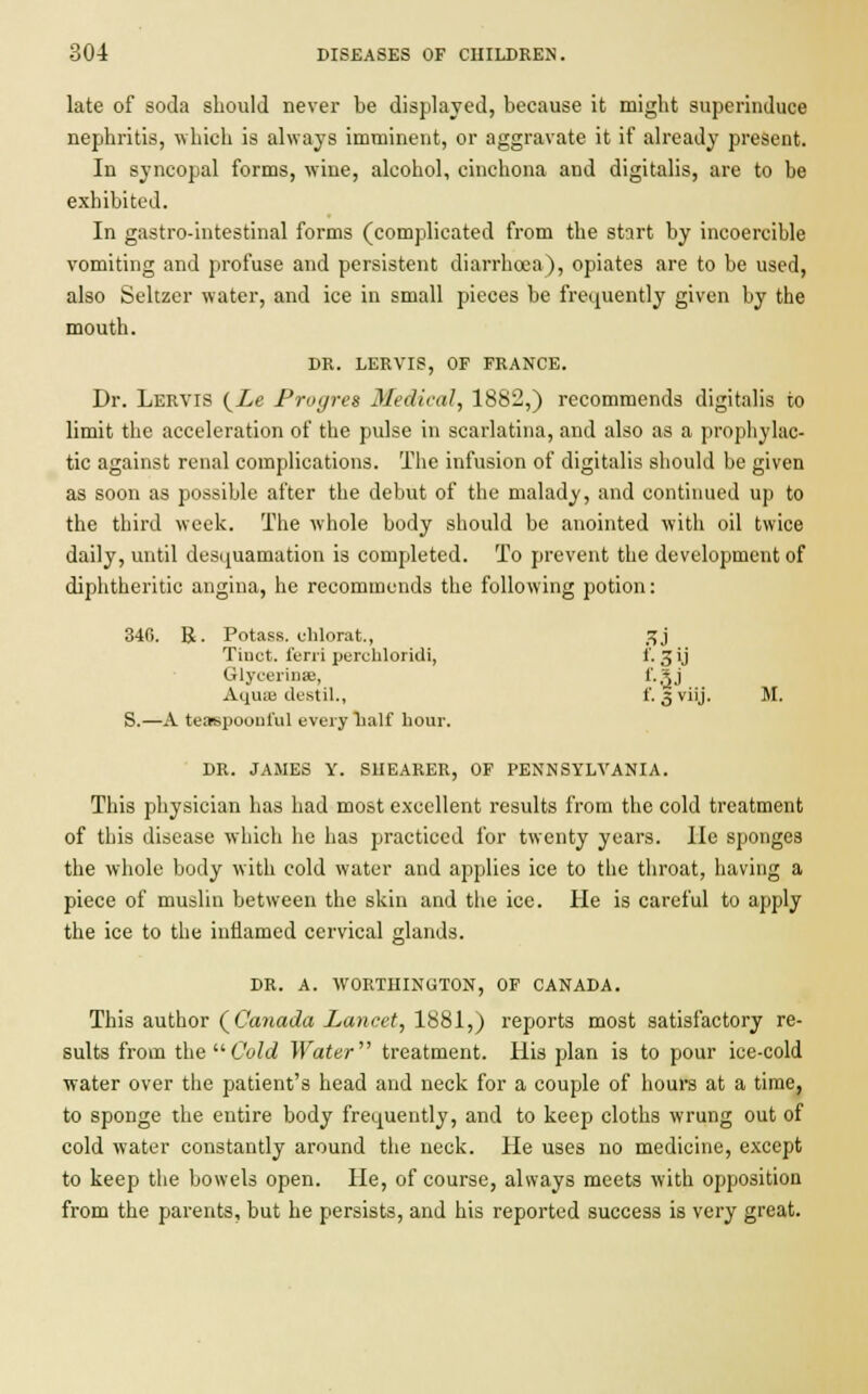 late of soda should never be displayed, because it might superinduce nephritis, which is always imminent, or aggravate it if already present. In syncopal forms, wine, alcohol, cinchona and digitalis, are to he exhibited. In gastro-intestinal forms (complicated from the start by incoercihle vomiting and profuse and persistent diarrhoea), opiates are to be used, also Seltzer water, and ice in small pieces be frequently given by the mouth. DR. LERVIS, OF FRANCE. Dr. Lervis (Le Progres Medical, 1882,) recommends digitalis to limit the acceleration of the pulse in scarlatina, and also as a prophylac- tic against renal complications. The infusion of digitalis should be given as soon as possible after the debut of the malady, and continued up to the third week. The whole body should be anointed with oil twice daily, until desquamation is completed. To prevent the development of diphtheritic angina, he recommends the following potion: 346. R. Potass, chlorat., jjj Tinct. ferri perchloridi, i*. 3 ij Glycerins, f.Sj Aquae destil., f. 3 viij. M. S.—A teaspoouful every half hour. DR. JAMES Y. SHEARER, OF PENNSYLVANIA. This physician has had most excellent results from the cold treatment of this disease which he has practiced for twenty years. lie sponges the whole body with cold water and applies ice to the throat, having a piece of muslin between the skin and the ice. He is careful to apply the ice to the inflamed cervical glands. DR. A. WORTIIINUTON, OF CANADA. This author (Canada Lancet, 1881,) reports most satisfactory re- sults from the Cold Water treatment. His plan is to pour ice-cold water over the patient's head and neck for a couple of hours at a time, to sponge the entire body frequently, and to keep cloths wrung out of cold water constantly around the neck. He uses no medicine, except to keep the bowels open. He, of course, always meets with opposition from the parents, but he persists, and his reported success is very great.